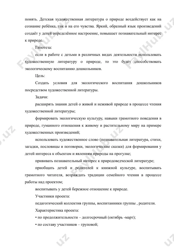 к произведений создаёт у детей определённое настроение, повышает познавательный интерес к природе. гипотеза: если в работе с детьми в различных видах деятельности использовать художественную литературу о природе, то это будет способствовать экологическому воспитанию дошкольников. цель: создать условия для экологического воспитания дошкольников посредством художественной литературы. задачи: расширять знания детей о живой и неживой природе в процессе чтения художественной литературы; формировать экологическую культуру, навыки грамотного поведения в природе, гуманного отношения к живому и растительному миру на примере художественных произведений; использовать художественное слово (познавательная литература, стихи, загадки, пословицы и поговорки, экологические сказки) для формирования у детей интереса к объектам и явлениям природы на прогулке; прививать познавательный интерес к природоведческой литературе; приобщать детей и родителей к книжной культуре, воспитывать грамотного читателя, возраждать традиции семейного чтения в процессе работы над проектом; воспитывать у детей бережное отношение к природе. участники проекта: педагогический коллектив группы, воспитанники группы , родители. характеристика проекта: • по продолжительности – долгосрочный (октябрь …