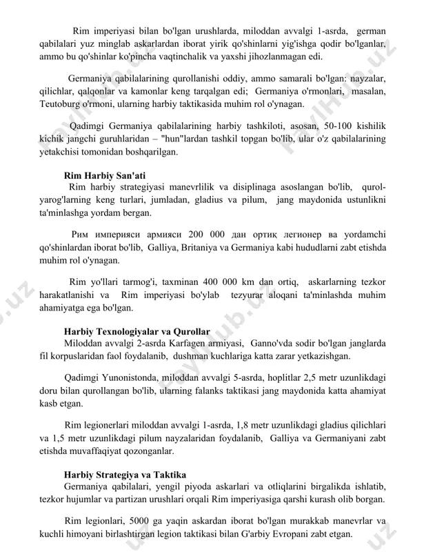lliyada keng miqyosli harbiy yurishlarda qatnashgan. qadimiy germaniya qabilalarining harbiy tashkiloti rim imperiyasi bilan bo'lgan urushlarda, miloddan avvalgi 1-asrda, german qabilalari yuz minglab askarlardan iborat yirik qo'shinlarni yig'ishga qodir bo'lganlar, ammo bu qo'shinlar ko'pincha vaqtinchalik va yaxshi jihozlanmagan edi. germaniya qabilalarining qurollanishi oddiy, ammo samarali bo'lgan: nayzalar, qilichlar, qalqonlar va kamonlar keng tarqalgan edi; germaniya o'rmonlari, masalan, teutoburg o'rmoni, ularning harbiy taktikasida muhim rol o'ynagan. qadimgi germaniya qabilalarining harbiy tashkiloti, asosan, 50-100 kishilik kichik jangchi guruhlaridan – "hun"lardan tashkil topgan bo'lib, ular o'z qabilalarining yetakchisi tomonidan boshqarilgan. rim harbiy san'ati rim harbiy strategiyasi manevrlilik va disiplinaga asoslangan bo'lib, qurol-yarog'larning keng turlari, jumladan, gladius va pilum, jang maydonida ustunlikni ta'minlashga yordam bergan. рим империяси армияси 200 000 дан ортиқ легионер ва yordamchi qo'shinlardan iborat bo'lib, galliya, britaniya va germaniya kabi hududlarni zabt etishda muhim rol o'ynagan. rim yo'llari tarmog'i, taxminan 400 000 km dan ortiq, askarlarning tezkor harakatlanishi va rim imperiyasi …