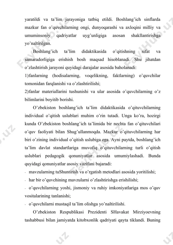 v faoliyati bilan shug’ullanmoqda. mazkur o’qituvchilarning har biri o’zining individual o’qitish uslubiga ega. ayni paytda, boshlang’ich ta’lim davlat standartlariga muvofiq o’qituvchilarning turli o’qitish uslublari pedagogik qonuniyatlar asosida umumiylashadi. bunda quyidagi qonuniyatlar asosiy vazifani bajaradi: · mavzularning tushuntirish va o’rgatish metodlari asosida yoritilishi; · har bir o’quvchining mavzularni o’zlashtirishga erishilishi; · o’quvchilarning yoshi, jismoniy va ruhiy imkoniyatlariga mos o’quv vositalarining tanlanishi; · o’quvchilarni mustaqil ta’lim olishga yo’naltirilishi. o’zbekiston respublikasi prezidenti shavakat mirziyoevning tashabbusi bilan jamiyatda kitobxonlik qadriyati qayta tiklandi. buning natijasida boshlang’ich ta’lim didaktikasida ham yangilanish ro’y berdi. unga ko’ra, boshlang’ich sinf o’quvchilaring kitob o’qishlari va ularni muhokama qilishlari boshlang’ich ta’lim didaktikasining tarkibiy qismiga aylandi. bugungi kunda pedagogik olimlarning oldida boshlang’ich sinf o’quvchilari o’qishi zarur bo’lgan adabiyotlar majmuini tuzish va kitobxonlikning didaktik muammolarini hal qilish vazifasi turibdi. shu sababli oliy pedagogik ta’lim jarayonida bo’lajak boshlang’ich sinf o’qituvchilari boshlang’ich ta’lim didaktikasi asoslari va yordamchi didaktik adabiyotlar xususiyatlari to’g’risida aniq bilimga ega bo’lishi …