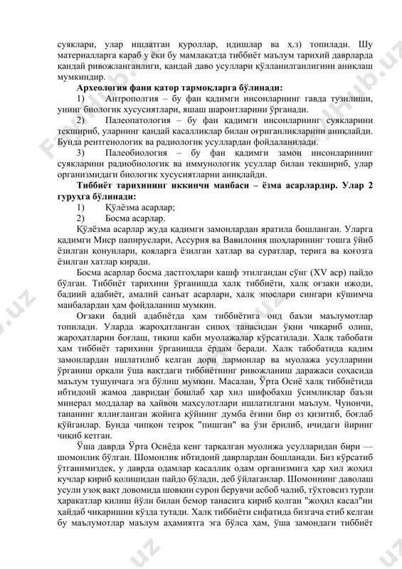 атериалларни бир тизимга келтириш ва умумлаштириш даври; 3 давр – тиббиёт тарихининг мустақил соҳа сифатида ривожланиш даври. тиббиёт тарихи фанининг асосий вазифалари 1) тиббиётнинг дастлабки пайдо бўлишидан бошлаб то бизнинг кунимизгача босиб ўтган йўлни тўғри таҳлил этиш. 2) бизнинг юртимизда ва жаҳон миқёсида тиббиётнинг келиб чиқиши ва ривожланишини хронологик тарзда ёритиш. 3) жаҳонда тиббиёт фанларининг ривожланишида мамлакаитимиз олимларининг кўшган ҳиссасини кўрсатиб бериштарихи фанининг тиббиёт тарихининг манбалари тиббиёт тарихи фанини ўрганишда кўпгина манбалардан фойдаланилади. уларнинг биринчиси – археология фанидир. ушбу фан қадимги замон одамлари ва уларнинг тарихига оид масалаларни археологик қазилмалар орқали ўрганувчи фандир. археологик қазилмалар вақтида тиббиётнинг келиб чиқиши ва унинг дастлабки ривожланишига оид ашёвий материаллар (инсон суяклари, улар ишлатган қуроллар, идишлар ва ҳ.з) топилади. шу материалларга караб у ёки бу мамлакатда тиббиёт маълум тарихий даврларда қандай ривожланганлиги, қандай даво усуллари қўлланилганлигини аниқлаш мумкиндир. археология фани қатор тармоқларга бўлинади: 1) антрополгия – бу фан қадимги инсонларнинг гавда тузилиши, унинг биологик …