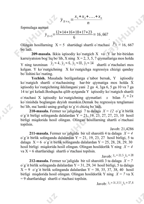 da berilganlarga e`tabor bersak, y iqtisodiy ko`rsatgich shartli o`rtachasining har-bir qiymatiga mos holda x iqtisodiy ko`rsatgichning ikkilangani yani 2 ga 4, 3ga 6, 5 ga 10 va 7 ga 14 to`gri keladi.boshqacha qilib aytganda y iqtisodiy ko`rsatgich shartli o`rtachasi x iqtisodiy ko`rsatgichning qiymatlari x bilan ko`rinishda boglangan deyish mumkin.demak bu regressiya tenglamasi bo`lib, ma`lumki uning grafigi to`g`ri chiziq bo`ladi. 210-masala. fermer xo`jaligidagi 7 ta dalaga x = 12 o`g`it birlik o`g`it birligi solinganda dalalardan y = 21, 19, 23, 27, 27, 23, 10 hosil birligi miqdorida hosil olingan. olingan hosillarning shartli o`rtachasi topilsin. javob: 21,4286 211-masala. fermer xo`jaligida bir xil sharoitli 4 ta dalaga x = 4 o`g`it birlik solinganda dalalardan y = 21, 19, 23, 27 hosil birligi, 5 ta dalaga x = 6 o`g`it birlik solinganda dalalardan y = 25, 28, 28, 29, 30 hosil birligi miqdorida hosil olingan. olingan hosildorlik y ning x = 4 va x …