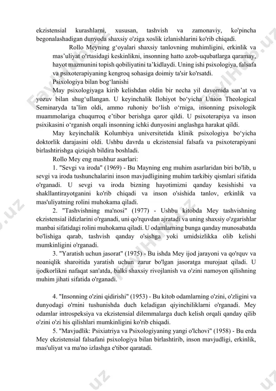 ʻnalishi boʻlib, u maʼlum bir inson hayotining oʻziga xosligidan kelib chiqadigan, umumiy sxemalarga tushirib boʻlmaydigan, ekzistensializm falsafasiga muvofiq paydo boʻlgan yoʻnalishi. uning qoʻllaniladigan boʻlimi ekzistensial psixoterapiyadir. ekzistensial psixologiya psixologiyada gumanistik yoʻnalish sifatida tasniflanadi. ushbu tendentsiyaning paydo boʻlishiga soren kerkegor, martin xaydegger va jan pol sartrning ekzistensialist falsafasi va edmund gusserlning fenomenologik psixologiyasi taʼsir koʻrsatgan. rus ildizlarida ekzistensializm: l. n. tolstoy , f. m. dostoevskiy va boshqa rus mutafakkirlari yevropa, keyin esa amerika madaniyati va falsafasi rivojiga katta hissa qoʻshgan va hozirgacha har ikki qitʼaning ekzistensial-gumanistik yondashuvlarining yetakchi vakillariga taʼsir koʻrsatmoqda[4]. rus diniy ekzistensializmi oʻz vaqtida yevropanikidan ham oldinroq paydo boʻladi. rollo may yondashuvi ekzistensial psixologiya asosida shakllangan bo‘lib, uning diqqat markazida inson hayoti mazmuni, tanlov erkinligi, javobgarlik va o‘z-o‘zini anglash kabi masalalar turadi. uning psixoterapiya usuli odamning ichki kurashlarini, mavjudlikka bo‘lgan munosabatini va o‘z hayotini anglashga bo‘lgan intilishini o‘rganishga asoslanadi. rollo may yondashuvining asosiy tamoyillari erkinlik va javobgarlik: mayning fikricha, …