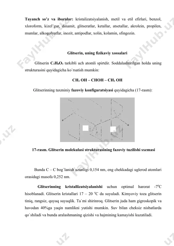 ing fizikaviy xossalari glitserin c3h8o3 tarkibli uch atomli spirtdir. soddalashtirilgan holda uning strukturasini quyidagicha ko`rsatish mumkin: ch2 oh – choh – ch2 oh glitserinning taxminiy fazoviy konfiguratsiyasi quyidagicha (17-rasm): 17-rasm. glitserin molekulasi strukturasining fazoviy tuzilishi sxemasi bunda c – c bog`lanish uzunligi 0,154 nm, eng chekkadagi uglerod atomlari orasidagi masofa 0,252 nm. glitserinning kristallizatsiyalanishi uchun optimal harorat -70c hisoblanadi. glitserin kristallari 17 – 20 0c da suyuladi. kimyoviy toza glitserin tiniq, rangsiz, quyuq suyuqlik. ta`mi shirinroq. glitserin juda ham gigroskopik va havodan 40%ga yaqin namlikni yutishi mumkin. suv bilan cheksiz nisbatlarda qo`shiladi va bunda aralashmaning qizishi va hajmining kamayishi kuzatiladi. 15 0c da 100%-li glitserinning zichligi 1265,57 kg/m3. 15-30 0c intervalda haroratning har 1 0c ga o`zgarishi glitserin zichligining 6,7 kg/m3 ga o`zgarishiga olib keladi. glitserin metil va etil efirlari bilan aralashadi, atsetonda, xloroform – metanol (1:1), spirt – dietil efir (2:1) aralashmalarida eriydi. ko`pgina noorganik moddalar – koh, na …