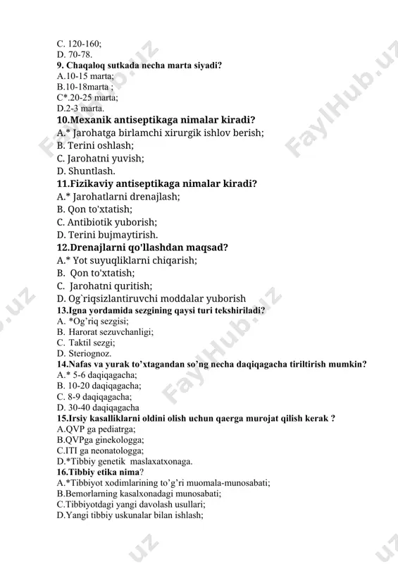 13.igna yordamida sezgining qaysi turi tekshiriladi? a. *og’riq sezgisi; b. harorat sezuvchanligi; c. taktil sezgi; d. steriognoz. 14.nafas va yurak to’xtagandan so’ng necha daqiqagacha tiriltirish mumkin? a.* 5-6 daqiqagacha; b. 10-20 daqiqagacha; c. 8-9 daqiqagacha; d. 30-40 daqiqagacha 15.irsiy kasalliklarni oldini olish uchun qaerga murojat qilish kerak ? a.qvp ga pediatrga; b.qvpga ginekologga; c.iti ga neonatologga; d.*tibbiy genetik maslaxatxonaga. 16.tibbiy etika nima? a.*tibbiyot xodimlarining to’g’ri muomala-munosabati; b.bemorlarning kasalxonadagi munosabati; c.tibbiyotdagi yangi davolash usullari; d.yangi tibbiy uskunalar bilan ishlash; 17.yuqumli kasallik davrlarini ketma-ketligini belgilang ? a. klinik belgilarining paydo bo`lishi va immunitet hosil bo`lishi; b. *yashirin (inkubatsion), prodramol, avj olish, rekonvalisensiya yoki asoratlar berish; c. yashirin (inkubatsion), prodramol; d. yashirin, avj olish, klinik belgilar davri. 18.uy sharoitidagi hamshiralik parvarishida o’tkazishda bemor uchun qanday bosim qisqaradi? a.ma’naviy; b.ijtimoiy; c.ruhiy; d.*iqtisodiy. 19.shox pardaning vazifasini belgilang. a.*nur o’tkazish, nur sindirish; b.ko’zga shakl berish; c.ko’zga chiroy berish; d.ko’zga shakl berish, nur sindirish. 20.teri rangini belgilovchi …