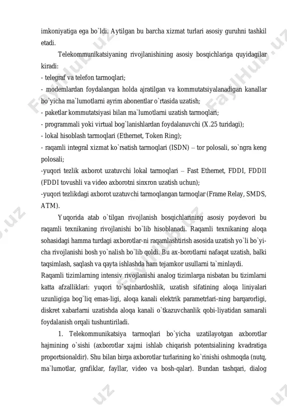ish vaqtida oxirgi qurilmalar orasida tonal chastotali kanalni taqdim etish), radioaloqa va ma`lumotlarni uzatish, oldin faqat telegraf xizmatini berar edi.vaqtning o`tishi bilan bu xizmatlar harakatlanuvchi tasvirni uzatish imkoniyatiga ega bo`ldi. aytilgan bu barcha xizmat turlari asosiy guruhni tashkil etadi. telekommunikatsiyaning rivojlanishining asosiy bosqichlariga quyidagilar kiradi: - telegraf va telefon tarmoqlari; - modemlardan foydalangan holda ajratilgan va kommutatsiyalanadigan kanallar bo`yicha ma`lumotlarni ayrim abonentlar o`rtasida uzatish; - paketlar kommutatsiyasi bilan ma`lumotlarni uzatish tarmoqlari; - programmali yoki virtual bog`lanishlardan foydalanuvchi (x.25 turidagi); - lokal hisoblash tarmoqlari (ethernet, token ring); - raqamli integral xizmat ko`rsatish tarmoqlari (isdn) – tor polosali, so`ngra keng polosali; -yuqori tezlik axborot uzatuvchi lokal tarmoqlari – fast ethernet, fddi, fddii (fddi tovushli va video axborotni sinxron uzatish uchun); -yuqori tezlikdagi axborot uzatuvchi tarmoqlangan tarmoqlar (frame relay, smds, atm). yuqorida atab o`tilgan rivojlanish bosqichlarining asosiy poydevori bu raqamli texnikaning rivojlanishi bo`lib hisoblanadi. raqamli texnikaning aloqa sohasidagi hamma turdagi axborotlar-ni raqamlashtirish asosida …