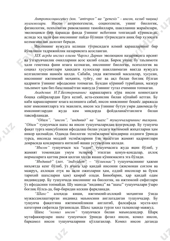 социогенези, унинг биологик, физиологик, психологик ривожланиш тамойиллари, шаклланиш жараёнлари, эволюцияси бир қарашда фанда ўзининг исботини топгандай кўринса-да, аслида эса ҳали фан инсоннинг пайдо бўлиши тўғрисидаги аниқ бир хулосага келмаганидан далолат беради. инсоннинг вужудга келиши тўғрисидаги илмий қарашларнинг бир йўналиши тадрижийлик назариясига асосланган. xix асрда инглиз олими чарльз дарвин эволюцион назариясига ирсият ва ўзгарувчанлик омилларини асос қилиб олади. бироқ унинг бу таълимоти ҳали генетика фани юзага келмаган, инсоннинг биологик, психологик ва социал хусусиятлари ҳақидаги хулосалар шаклланмаган вақтда вужудга келганлигини намоён қилди. сабаби, унда ижтимоий масалалар, хусусан, инсоннинг ижтимоий моҳияти, туйғу, онг ва ақл билан боғлиқ бўлган қадрияти ўзининг ифодасини топмаган. бундан кўриниб турибдики, мазкур таълимот ҳам биз баҳслашаётган мавзуда ўзининг тугал ечимини топмаган. академик н.т.бехтереванинг қарашларига кўра инсон коинотдаги бошқа сайёралардан ерга келиб, аста-секинлик билан кўпайиб кетган. бу каби қарашларнинг юзага келишига сабаб, инсон миясининг беқиёс даражада кенг имкониятларга эга эканлиги, инсон эса ўзининг бутун умри давомида бу имкониятлардан жуда кам …