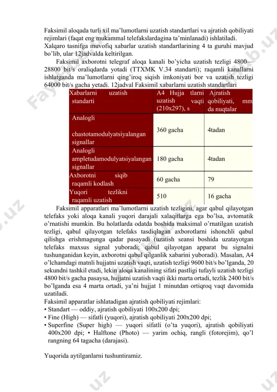 faksimil aloqa asosiga elektr signallarni vaqt oralig’dagi ketma­ketliklarini uzatish usuli qo’yilgan bo’lib, bu signallar uzatilayotgan hujjatning ayrim elementlarini yorqinligini harakterlaydi. uzatilayotgan tasvirni elementlarga yoyib chiqishni yoyish, bu elementlarni ko’rib chiqish va uqishni esa skanerlash deyiladi. faksimil aloqaning muxim afzalligi uzatishning to’liq avtomatlashganligi bo’lib, bunga qog’ozli hujjat­manbadan ma’lumotni o’qish va qog’ozli hujjat­qabul qiluvchida ma’lumotni qayd qilish kiradi. faksimil aloqani tashkil etish uchun faksimil apparatlar (telefakslar) va aloqa kanallari ishlatiladi: hammadan ko’proq telefon kanallardan, kamroq integral servisli (isdn) raqamli kanallari va aloqa radiokanallardan foydalaniladi. faksimil aloqa standartlari va rejimlari faksimil aloqada turli xil ma’lumotlarni uzatish standartlari va ajratish qobiliyati rejimlari (faqat eng mukammal telefakslardagina ta’minlanadi) ishlatiladi. xalqaro tasnifga muvofiq xabarlar uzatish standartlarining 4 ta guruhi mavjud bo’lib, ular 12­jadvalda keltirilgan. faksimil axborotni telegraf aloqa kanali bo’yicha uzatish tezligi 4800—28800 bit/s oraliqdarda yotadi (ttxmk v.34 standarti); raqamli kanallarni ishlatganda ma’lumotlarni qing’iroq siqish imkoniyati bor va uzatish tezligi 64000 bit/s gacha yetadi. 12­jadval faksimil …