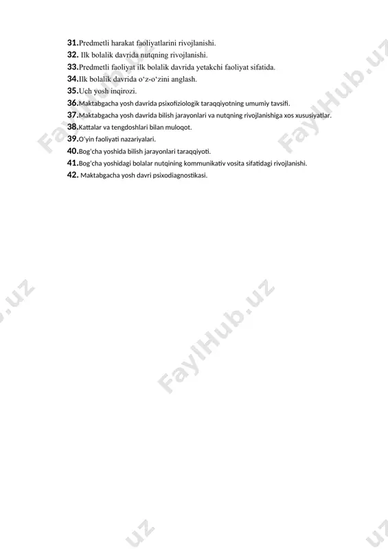 21. chaqaloqlik davrida jonlanish kompleksi. 22. go‘daklik davrining psixologik xususiyatalari. ularni diagnostika qilish metodlari. 23. go‘dak va muloqot. 24. go‘daklik davri nutqning vujudga kelishi. 25. kognitiv va perseptiv jarayonlarni rivojlanishi uchun shart-sharoitlar. 26. go‘daklik davri psixodiagnostikasining o‘ziga xosligi. 27. ilk bolalik davrida fiziologik va jismoniy rivojlanish. 28. harakat malakalari. 29. kognitiv rivojlanish. 30. bola tafakkurida egosentrizmni yuzaga kelishi. 31. predmetli harakat faoliyatlarini rivojlanishi. 32. ilk bolalik davrida nutqning rivojlanishi. 33. predmetli faoliyat ilk bolalik davrida yetakchi faoliyat sifatida. 34. ilk bolalik davrida o‘z-o‘zini anglash. 35. uch yosh inqirozi. 36. maktabgacha yosh davrida psixofiziologik taraqqiyotning umumiy tavsifi. 37. maktabgacha yosh davrida bilish jarayonlari va nutqning rivojlanishiga xos xususiyatlar. 38. kattalar va tengdoshlari bilan muloqot. 39. o‘yin faoliyati nazariyalari. 40. bog‘cha yoshida bilish jarayonlari taraqqiyoti. 41. bog‘cha yoshidagi bolalar nutqining kommunikativ vosita sifatidagi rivojlanishi. 42. maktabgacha yosh davri psixodiagnostikasi.