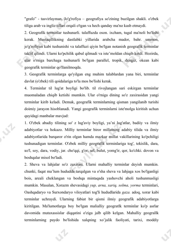 b va ingliz tillari orqali o'tgan va hech qanday ma'no kasb etmaydi. 2. geografik terminlar tushunarli. talaffuzda oson. ixcham, tugal ma'noli bo'lishi kerak. mustaqillikning dastlabki yiilarida arabcha mador, bahr. ummon, jo'g'rofiyun kabi tushunishi va talaffuzi qiyin bo'lgan notanish geografik terminlar taklif qilindi. ularni ko'pchilik qabul qilmadi va iste’moldan chiqib ketdi. hozirda, ular o'rniga barchaga tushunarli bo'lgan parallel, tropik, dengiz, okean kabi geografik terminlar qo'llanilmoqda. 3. geografik terminlarga qo'yilgan eng muhim talablardan yana biri, terminlar davlat (o'zbek) tili qoidalariga to'la mos bo'lishi kerak. 4. terminlar til lug'at boyligi bo'lib. til rivojlangan sari eskirgan terminlar muomaladan chiqib ketishi mumkin. ular o'rniga dining so'z zaxirasidan yangi terminlar kirib keladi. demak, geografik terminlarning qisman yangilanib turishi doimiy jarayon hisoblanadi. yangi geografik terminlarni iste'molga kiritish uchun quyidagi manbalar mavjud: 1. o'zbek abadiy tilining so' z lug'aviy boyligi, ya’ni lug'atlar, badiiy va ilmiy adabiyotlar va hokazo. milliy terminlar biror millatning adabiy tilida va ilmiy adabiyotlarida barqaror …