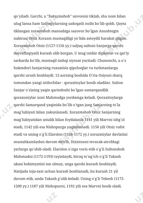 lan yakunlanadi. xorazmshoh otsiz sanjarning mag`lubiyatidan ustalik bilan foydalanib 1141 yili marvni ishg`ol etadi, 1142 yili esa nishopurga yaqinlashadi. 1156 yili otsiz vafot etadi va uning o`g`li elarslon (1156-1172 yy.) xorazmiylar davlatini mustahkamlashni davom ettirib, dixistonni tevarak-atrofdagi yerlarga qo`shib oladi. elarslon o`ziga voris etib o`g`li sultonshoh mahmudni (1172-1193) tayinlaydi, biroq to`ng`ich o`g`li takash ukasi hokimyatini tan olmay, unga qarshi kurash boshlaydi. natijada toju-taxt uchun kurash boshlanadi, bu kurash 21 yil davom etib, unda takash g`olib keladi. uning o`g`li tekesh (1172-1200 yy.) 1187 yili nishopurni, 1192 yili esa marvni bosib oladi. 1194 yili g`arbiy saljuqlar sultonini qaqshatqich mag`lubiyatga uchratib, eronning butun sharqiy qismini egallab oladi. 1195 yili tekesh abbosiy xalifa qo`shinini tor-mor qilib, iroqga bostirib kiradi. o`z mamlakati hududlarini ikki karra kengaytirgan va qudratli davlat barpo etgan xorazmshoh tekeshni xorazmning eng iste'dodli hukmdori deb e'tirof etish mumkin. uning siyosati kamchiliklaridan biri qipchoq harbiy aristokratiyasiga ko`rsatilgan homiylik bo`lgan. qipchoqlar tekesh rafiqasi xayriohligidan …