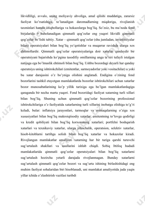 xatar darajasini o’z bo’yniga olishini anglatadi. endigina o’zining fond bozorlarini tashkil etayotgan mamlakatlarda bozorlar ishtirokchilari uchun xatarlar bozor munosabatlarining ko’p yillik tarixiga ega bo’lgan mamlakatlardagiga qaraganda bir necha marta yuqori. fond bozoridagi faoliyat xatarning turli xillari bilan bog’liq. shuning uchun qimmatli qog’ozlar bozorining professional ishtirokchilariga o’z faoliyatida xatarlarning turli xillarini inobatga olishiga to’g’ri keladi, bular: inflatsiya jarayonlari, tarmoqlar va mintaqalarning o’ziga xos xususiyatlari bilan bog’liq makroiqtisodiy xatarlar; emitentning to’lovga qodirligi va kredit qobiliyati bilan bog’liq korxonaning xatarlari; portfelni boshqarish xatarlari va texnikaviy xatarlar, ularga yilinchalik, operatsion, selektiv xatarlar, hisob-kitoblarni tartibga solish bilan bog’liq xatarlar va hokazolar kiradi. rivojlangan mamlakatlar amaliyoti xatarning har bir turiga qarshi turuvchi sug’urtalash shakllari va usullarini ishlab chiqdi. sobiq ittifoq hududi mamlakatlarida qimmatli qog’ozlar operatsiyalari bilan bog’liq xatarlarni sug’urtalash hozircha yetarli darajada rivojlanmagan. bunday xatarlarni sug’urtalash qimmatli qog’ozlar bozori va sug’urta ishining birlashishidagi eng muhim faoliyat sohalaridan biri hisoblanadi, uni mamlakat amaliyotida juda yaqin yillar ichida …