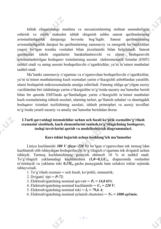nlik darajasi bu qurilmalarning zamonaviy va energetik koʻrsatkichlari yuqori boʻlgan texnika vositalari bilan jixozlanishi bilan belgilanadi. sanoat qurilmalari ishchi organlarini harakatlantiruvchi va ularni boshqaruvchi avtomatlashtirilgan boshqaruv tizimlarining asosini elektromexanik tizimlar (emt) tashkil etadi va uning asosini boshqariluvchi oʻzgartkichlar, ya’ni ta’minot manbalari tashkil etadi. ma’lumki zamonaviy oʻzgarmas va oʻzgaruvchan boshqariluvchi oʻzgartkichlar, ya’ni ta’minot manbalarining kuch sxemalari yarim oʻtkazgichli asboblardan yaratilib, ularni boshqarish mikrosxemalarda amalga oshiriladi. fanning oldiga qoʻyilgan asosiy vazifalardan biri talabalarga yarim oʻtkazgichlar toʻg’risida nazariy ma’lumotlar berish bilan bir qatorda emtlarda qoʻllaniladigan yarim oʻtkazgichli ta’minot manbalari kuch sxemalarining ishlash asoslari, ularning turlari, qoʻllanish sohalari va shuningdek boshqaruv tizimlari tuzilishining asoslari, ishlash printsiplari va asosiy tavsiflari toʻg’risida yetarli nazariy va amaliy ma’lumotlar berishdan iborat. i.turli quvvatdagi istemolchilar uchun uch fazali ko’prik sxemalito’g’rilash sxemasini xisoblash, kuch elementlarini tanlash,to’g’rilagichning boshqaruv, tashqi tavsivlarini qurish va modellashtirish diagrammalari. kurs ishini bajarish uchun boshlang’ich ma’lumotlar liniya kuchlanishi 380 v (faza─220 v) boʻlgan oʻzgaruvchan tok tarmog’idan kuchlanish …