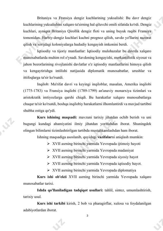 huningdek olingan bilimlarni tizimlashtirilgan tartibda mustahkamlashdan ham iborat. ishning maqsadiga asoslanib, quyidagi vazifalarni aniqlash mumkin: · xvii asrning birinchi yarmida yevropada ijtimoiy hayoti · xvii asrning birinchi yarmida yevropada madaniyat · xvii asrning birinchi yarmida yevropada siyosiy hayot · xvii asrning birinchi yarmida yevropada iqtisodiy hayot. · xvii asrning birinchi yarmida yevropada diplomatiya kurs ishi ob'ekti xvii asrning birinchi yarmida yevropada xalqaro munosabatlar tarixi. ishda qo'llaniladigan tadqiqot usullari: tahlil, sintez, umumlashtirish, tarixiy usul. kurs ishi tarkibi kirish, 2 bob va pharagirflar, xulosa va foydalanilgan adabiyotlardan iborat. xvii asrning birinchi yarmida yevropaning chet el mamlakatlari bilan aloqalari. 1.1. yevropada xalqaro munosabatlarning shakllanishi. 17-asr, 1601–1700 yillarda yevropada tinchlik juda kam boʻlgan – 1610, 1669-1671 va 1680-1682 yillar bundan mustasno har yili yirik urushlar boʻlib oʻtgan. urushlar gʻayrioddiy darajada xunuk edi. yevropa 17-asrning oxirlarida, 1648-1700-yillar katta intellektual, fan, sanʼat va madaniyat yutuqlari davri edi. tarixchi frederik nusbaumning aytishicha, bu:daho, sog‘lom fikr va tashkilotchilik …