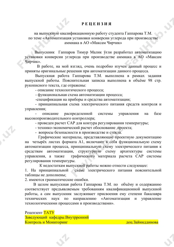 цию установки конверсии углерода при производстве аммиака в ао «максам чирчик». в работе, на мой взгляд, очень подробно изучен данный процесс и приняты оригинальные решения при автоматизации данного процесса. выпускная работа гаппарова т.м. выполнена в рамках задания выпускной работы. пояснительная записка выполнена в объёме 98 стр. рукописного текста, где отражены: - описание технологического процесса; - функциональная схема автоматизации процесса; -спецификация на приборы и средства автоматизации; - принципиальная схема электрического питания средств контроля и управления; - описание распределенной системы управления на базе высокопроизводительного контроллера; - проведен расчет сар для контура регулирования температуры; - технико-экономический расчет обоснование проекта; - вопросы безопасности в производстве и стекла. графические материалы, представляющие проектную документацию на четырёх листах формата а1, включают в себя функциональную схему автоматизации процесса, принципиальную схему электрического питания к средствам автоматизации, структурную схему архитектуры системы управления, а также графического материала расчета сар системы регулирования температуры. к недостаткам выпускной работы можно отнести следующее: 1. на …