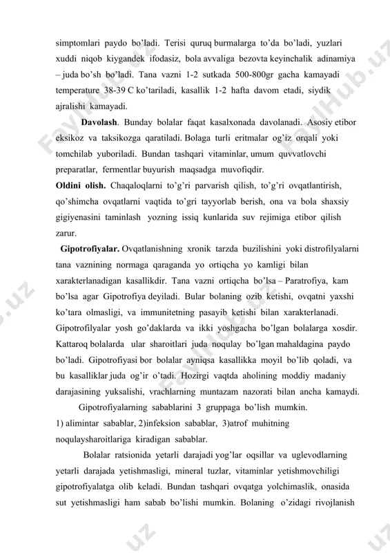 tishmasligi, mineral tuzlar, vitaminlar yetishmovchiligi gipotrofiyalatga olib keladi. bundan tashqari ovqatga yolchimaslik, onasida sut yetishmasligi ham sabab bo’lishi mumkin. bolaning o’zidagi rivojlanish nuqsonlari ( pilerostenoz, qattiq tanglay, tug’ma yurak parogi) shunga sabab bo’lishi mumkin. gipotrofiyaning sabablariga yana bolani betartib ovqatlantirishi zarur vaqtda qo’shimcha ovqat bermaslik sabab bo’ladi. infeksion omillardan bolani tez – tez o’pka infeksiyasi, orvi, bronxilitlar, dizinteriya, qoli – infeksiya tufayli ham bo’ldi. atrof muhit noqulayligi – turmush sharoit yaxshimasligi, xonaning tor, zax, qorong’u bo’lishi, yaxshi shamollatmaslik, bolani o’rab chimrab issiqlatib qo’yish, kun tartibini noto’g’ri bo’lishi, uxlash uchun qulay sharoitlar yo’qligi. klinikasi. gipotrofiyaning i – ii – iii darajasi tafovut qilinadi. i darajali gipotrofiyada bolaning umumiy ahvoli qoniqarli bo’lib, tabna vazni 600gr gacha kam bo’ladi, teri yog’ qatlami kam bo’lib umumiy vaznidan 10-20% gacha bo’ladi. iidarjali gipotrofiyada bolaning tana vazni 600gr dan 1 kg gacha ya’ni umumiy tana vaznining 20-30% gacha kam bo’ladi. bo’yi ham 2-4sm ga kam o’sadi. …