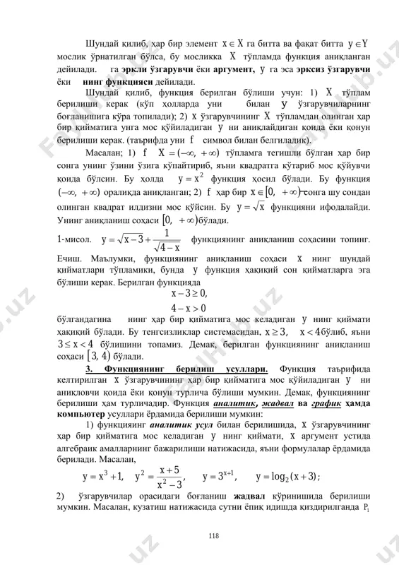 ункция аниқланган дейилади. га эркли ўзгарувчи ёки аргумент, y га эса эрксиз ўзгарувчи ёки нинг функцияси дейилади. шундай қилиб, функция берилган бўлиши учун: 1) x тўплам берилиши керак (кўп ҳолларда уни билан y ўзгарувчиларнинг боғланишига кўра топилади); 2) x ўзгарувчининг x тўпламдан олинган ҳар бир қийматига унга мос қўйиладиган y ни аниқлайдиган қоида ёки қонун берилиши керак. (таърифда уни f символ билан белгиладик). масалан; 1) ),( xf тўпламга тегишли бўлган ҳар бир сонга унинг ўзини ўзига кўпайтириб, яъни квадратга кўтариб мос қўйувчи қоида бўлсин. бу ҳолда 2xy  функция ҳосил бўлади. бу функция ),(  оралиқда аниқланган; 2) f ҳар бир   ,0x сонга шу сондан олинган квадрат илдизни мос қўйсин. бу xy  функцияни ифодалайди. унинг аниқланиш соҳаси  ,0 бўлади. 1-мисол. x xy   4 1 3 функциянинг аниқланиш соҳасини топинг. ечиш. маълумки, функциянинг аниқланиш соҳаси x нинг шундай қийматлари тўпламики, бунда y функция ҳақиқий сон …