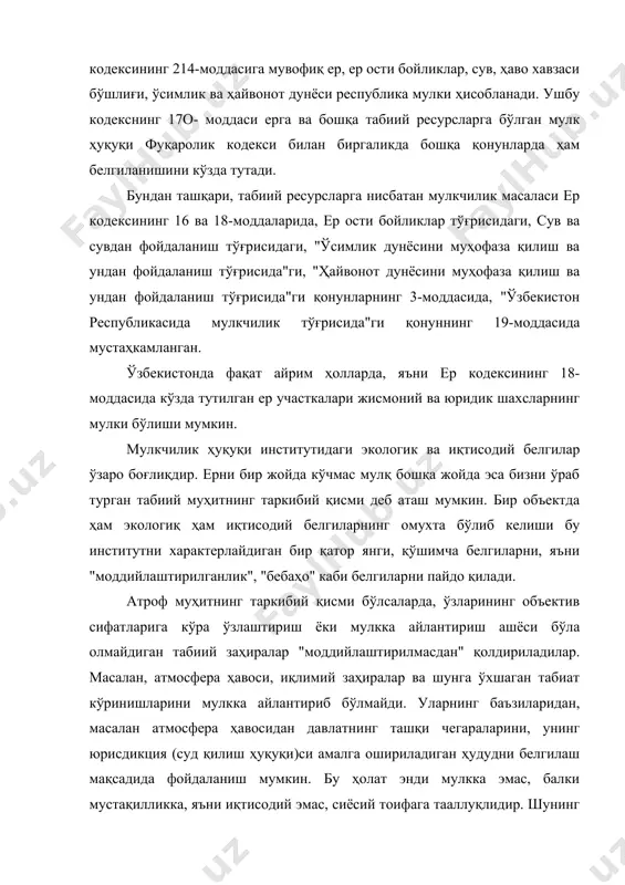 и ҳаво ҳавзаси белгиланган. табиий объектлар билан мулкнинг бизни ўраб турган табиий муҳитдан ажралмаслик хусусиятига мос равишда табиий ва ижтимоий объектлар ўртасидаги фарқ белгиланади. табиий объект бир вақтнинг ўзида ҳам табиий объект, ҳам мулк бўлиб қолаверади ва уни атроф муҳитдан ажратиб бўлмайди. экологик боғлиқликнинг бундай йўқотилиши табиий заҳираларга нисбатан мулкчиликнинг тўхтатилишига ва қонуний асослар бўлганда моддий ва ашёвий бойликларга нисбатан мулкчилик ҳуқуқини вужудга келишига сабаб бўлади. аммо бунда фақат қонуний равишда фойдаланиш жараёнида табиий ресурс атроф табиий муҳитдан чиқарилиб олинса, у фойдаланувчининг мулки ҳисобланади. масалан, "ҳайвонот дунёсини муҳофаза қилиш ва ундан фойдаланиш тўғрисида"ги қонуннинг 16-моддасида фойдаланувчилар тутиб олинган ҳайвонот дунёси объектларига нисбатан мулк ҳуқуқига эгадирлар. бунда, ушбу қонуннинг 3-моддасига асосан давлат мулки бўлган объект фойдаланиш жараёнида хусусий мулкка айланади. табиий ресурслар инсон томонидан яратилмаслиги, уларнинг чекланган миқдорда мавжудлигини ва энг асосийси инсоннинг хўжалик ва ўзга фаолияти натижасида уларнинг камайиб кетиши, нобуд бўлиши табиий объектларнинг бебаҳолиги ёки баҳосини мавжуд эмаслигини англатади. …