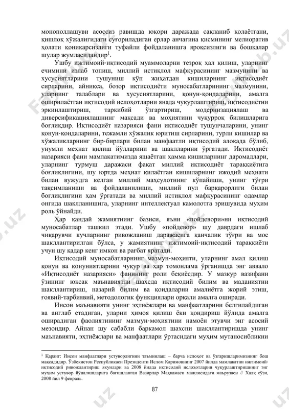 ҳар қандай жамиятнинг базиси, яъни «пойдевори»ни иқтисодий муносабатлар ташкил этади. ушбу «пойдевор» шу даврдаги ишлаб чиқарувчи кучларнинг ривожланиш даражасига қанчалик тўғри ва мос шакллантирилган бўлса, у жамиятнинг ижтимоий-иқтисодий тараққиёти учун шу қадар кенг имкон ва рағбат яратади. иқтисодий муносабатларнинг мазмун-моҳияти, уларнинг амал қилиш қонун ва қонуниятларини чуқур ва ҳар томонлама ўрганишда энг аввало «иқтисодиёт назарияси» фанининг роли беқиёсдир. у мазкур вазифани ўзининг юксак маънавиятли шахсда иқтисодий билим ва маданиятни шакллантириш, назарий билим ва қоидаларни амалиётга жорий этиш, ғоявий-тарбиявий, методологик функциялари орқали амалга оширади. инсон маънавияти унинг эҳтиёжлари ва манфаатларини белгилайдиган ва англаб етадиган, уларни ҳимоя қилиш ёки қондириш йўлида амалга оширадиган фаолиятининг мазмун-моҳиятини намоён этувчи энг асосий мезондир. айнан шу сабабли баркамол шахсни шакллантиришда унинг маънавияти, эҳтиёжлари ва манфаатлари ўртасидаги муҳим мутаносибликни 1 қаранг: инсон манфаатлари устуворлигини таъминлаш – барча ислоҳот ва ўзгаришларимизнинг бош мақсадидир. ўзбекистон республикаси президенти ислом каримовнинг 2007 йилда мамлакатни ижтимоий- иқтисодий ривожлантириш якунлари ва 2008 йилда …