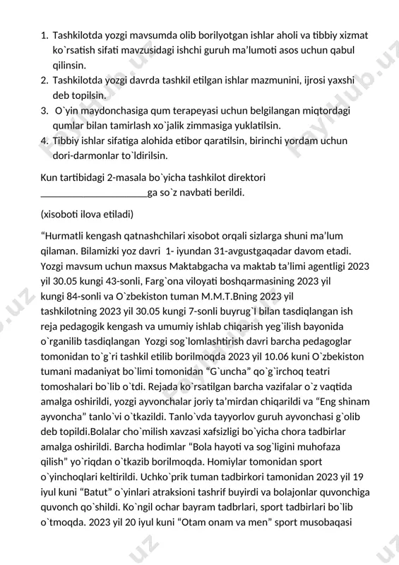 adi) “hurmatli kengash qatnashchilari xisobot orqali sizlarga shuni ma’lum qilaman. bilamizki yoz davri 1- iyundan 31-avgustgaqadar davom etadi. yozgi mavsum uchun maxsus maktabgacha va maktab ta’limi agentligi 2023 yil 30.05 kungi 43-sonli, farg`ona viloyati boshqarmasining 2023 yil kungi 84-sonli va o`zbekiston tuman m.m.t.bning 2023 yil tashkilotning 2023 yil 30.05 kungi 7-sonli buyrug`i bilan tasdiqlangan ish reja pedagogik kengash va umumiy ishlab chiqarish yeg`ilish bayonida o`rganilib tasdiqlangan yozgi sog`lomlashtirish davri barcha pedagoglar tomonidan to`g`ri tashkil etilib borilmoqda 2023 yil 10.06 kuni o`zbekiston tumani madaniyat bo`limi tomonidan “g`uncha” qo`g`irchoq teatri tomoshalari bo`lib o`tdi. rejada ko`rsatilgan barcha vazifalar o`z vaqtida amalga oshirildi, yozgi ayvonchalar joriy ta’mirdan chiqarildi va “eng shinam ayvoncha” tanlo`vi o`tkazildi. tanlo`vda tayyorlov guruh ayvonchasi g`olib deb topildi.bolalar cho`milish xavzasi xafsizligi bo`yicha chora tadbirlar amalga oshirildi. barcha hodimlar “bola hayoti va sog`ligini muhofaza qilish” yo`riqdan o`tkazib borilmoqda. homiylar tomonidan sport o`yinchoqlari keltirildi. uchko`prik tuman tadbirkori tamonidan 2023 yil 19 iyul kuni …