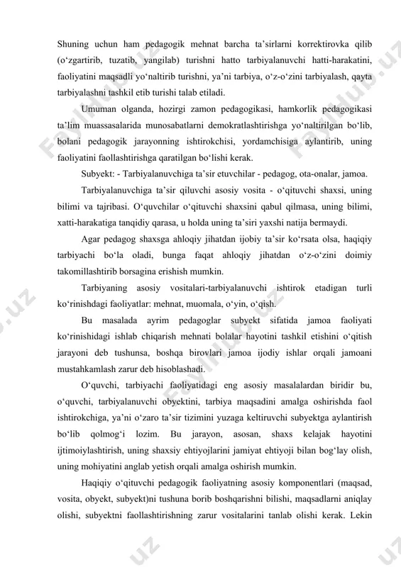 qayta tarbiyalashni tashkil etib turishi talab etiladi. umuman olganda, hozirgi zamon pedagogikasi, hamkorlik pedagogikasi ta’lim muassasalarida munosabatlarni demokratlashtirishga yo‘naltirilgan bo‘lib, bolani pedagogik jarayonning ishtirokchisi, yordamchisiga aylantirib, uning faoliyatini faollashtirishga qaratilgan bo‘lishi kerak. subyekt: - tarbiyalanuvchiga ta’sir etuvchilar - pedagog, ota-onalar, jamoa. tarbiyalanuvchiga ta’sir qiluvchi asosiy vosita - o‘qituvchi shaxsi, uning bilimi va tajribasi. o‘quvchilar o‘qituvchi shaxsini qabul qilmasa, uning bilimi, xatti-harakatiga tanqidiy qarasa, u holda uning ta’siri yaxshi natija bermaydi. agar pedagog shaxsga ahloqiy jihatdan ijobiy ta’sir ko‘rsata olsa, haqiqiy tarbiyachi bo‘la oladi, bunga faqat ahloqiy jihatdan o‘z-o‘zini doimiy takomillashtirib borsagina erishish mumkin. tarbiyaning asosiy vositalari-tarbiyalanuvchi ishtirok etadigan turli ko‘rinishdagi faoliyatlar: mehnat, muomala, o‘yin, o‘qish. bu masalada ayrim pedagoglar subyekt sifatida jamoa faoliyati ko‘rinishidagi ishlab chiqarish mehnati bolalar hayotini tashkil etishini o‘qitish jarayoni deb tushunsa, boshqa birovlari jamoa ijodiy ishlar orqali jamoani mustahkamlash zarur deb hisoblashadi. o‘quvchi, tarbiyachi faoliyatidagi eng asosiy masalalardan biridir bu, o‘quvchi, tarbiyalanuvchi obyektini, tarbiya maqsadini amalga …