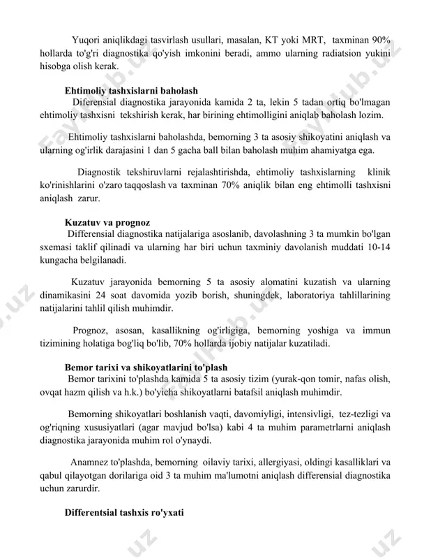 ash diferensial diagnostika jarayonida kamida 2 ta, lekin 5 tadan ortiq bo'lmagan ehtimoliy tashxisni tekshirish kerak, har birining ehtimolligini aniqlab baholash lozim. ehtimoliy tashxislarni baholashda, bemorning 3 ta asosiy shikoyatini aniqlash va ularning og'irlik darajasini 1 dan 5 gacha ball bilan baholash muhim ahamiyatga ega. diagnostik tekshiruvlarni rejalashtirishda, ehtimoliy tashxislarning klinik ko'rinishlarini o'zaro taqqoslash va taxminan 70% aniqlik bilan eng ehtimolli tashxisni aniqlash zarur. kuzatuv va prognoz differensial diagnostika natijalariga asoslanib, davolashning 3 ta mumkin bo'lgan sxemasi taklif qilinadi va ularning har biri uchun taxminiy davolanish muddati 10-14 kungacha belgilanadi. kuzatuv jarayonida bemorning 5 ta asosiy alomatini kuzatish va ularning dinamikasini 24 soat davomida yozib borish, shuningdek, laboratoriya tahlillarining natijalarini tahlil qilish muhimdir. prognoz, asosan, kasallikning og'irligiga, bemorning yoshiga va immun tizimining holatiga bog'liq bo'lib, 70% hollarda ijobiy natijalar kuzatiladi. bemor tarixi va shikoyatlarini to'plash bemor tarixini to'plashda kamida 5 ta asosiy tizim (yurak-qon tomir, nafas olish, ovqat hazm qilish …