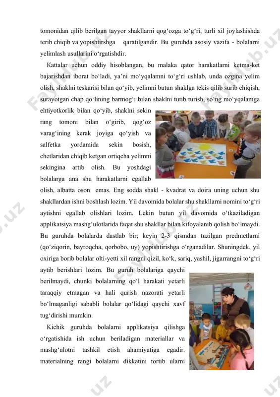 riallar va mashg‘ulotni tashkil etish ahamiyatiga egadir. materialning rangi bolalarni dikkatini tortib ularni chalg‘itadi. shuning uchun dastlabki mashg‘ulotlarda material alohida paketlarda, tushuntirilib bo‘lgandan so‘ng tarqatiladi. tarbiyachi mavzuni tushuntirib bo‘lganidan so‘ng material tarqatilib, bolalar materialni topshiriqqa mos ravishda kesmaga terib chiqadilar. tarbiyachi dastlab elementlarni qo‘yib chiqilganini tekshiradi, shundan keyingina bolalarga yelim ishlatish uchun beriladi. bu guruhda tarbiyachi bolalar bilan naturani kuzatish namuna bilan birgalikda olib borish kerak. namunani ko‘rsatish jarayonida tarbiyachi shaklning rangini aniq atash va barmog‘i bilan uni ko‘rsatib, shu shaklning xususiyatlarini bolaga aniq ko‘rsatib beradi. tarbiyachi tomonidan ishni bajarilishini ko‘rsatib berilishi, bolalarni turli malaka va o‘quvini vujudga kelishida muhimdir. shuningdek, tarbiyachi ish tartibini ham boshidan ko‘rsatib boradi. qanday shaklni oldi, qanday ishlab qo‘yib yelim surtdi va boshqalar. tarbiyachi o‘zining har bir harakatini so‘z bilan birgalikda olib boradi. kichik maktabgacha tarbiya yoshdagi bolalar esa tayyor shakllarni va ularning rangini bir-biriga moslab, tanlab yopishtiradilar. juda yaxshi estetik effekt bilan qilingan ishlar, …