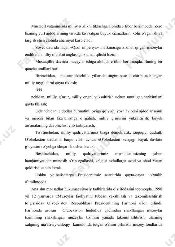 anib kelayotgan xalqimizning boy tarixini mustaqilligimizning odimlarini aks ettiruvchi, noyob, nodir eksponatlarni avaylab asrash, o`rganish, boyitib borish, dunyoga olib chiqish va targ`ib qilish, ulardan xalqimizning ongida milliy g`urur va iftixor, istiqlol va vatanga sadoqat tuyg`ularini kuchaytirish yo`lida keng foydalanish, muzeylarning zamon talablariga mos yuqori malakali mutaxassislar bilan ta`minlash, moddiy-texnika bazasini mustahkamlab, jahon muzeyshunosligi tajribalarini qo`llashga zarur sharoitlar chora tadbirlar- madaniyat ishlari vazirligi qoshida muzeylarni qo`llab quvvatlovchi «o`zbekmuzey» jamg`armasi tashkil etildi. bu jamg`arma muzeylar fondlarida yillar davomida saqlanib kelayotgan xalqimizning boy tarixidan guvohlik beruvchi noyob nodir eksponatlarni avaylab asrash, ularni ilmiy tomonlarini o`rganish, ta`mirlash, yangi eksponatlar bilan muzey zallarini boyitish bilan shug`ullanmoqdalar. bugungi kunda mamlakatimiz hududidagi turli muassasalar, korxonalar, qurilish tashkilotlari, qishloq, jamoa boshqaruv xo`jaliklari qoshida, shahar, tuman, viloyat markazlarida, xalq ta`limi tizimida 1200 dan ortiq muzeylar bo`lib, ularning eng yiriklari poytaxtimizda joylashgan. shu bilan birga, o`nlab yozuvchilar, shoirlar, rassomlar, olimlar va mashhur san`at arboblari uy muzeylari mavjud. bu muzeylar xalqimizning …