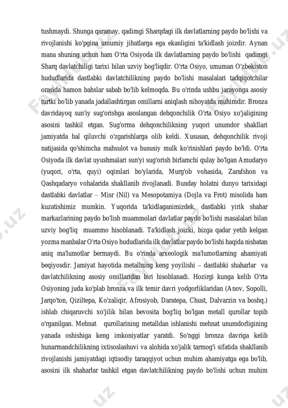 . shunga qaramay, qadimgi sharqdagi ilk davlatlarning paydo bo'lishi va rivojlanishi ko'pgina umumiy jihatlarga ega ekanligini ta'kidlash joizdir. aynan mana shuning uchun ham o'rta osiyoda ilk davlatlarning paydo bo'lishi qadimgi sharq davlatchiligi tarixi bilan uzviy bog'liqdir. o'rta osiyo, umuman o'zbekiston hududlarida dastlabki davlatchilikning paydo bo'lishi masalalari tadqiqotchilar orasida hamon bahslar sabab bo'lib kelmoqda. bu o'rinda ushbu jarayonga asosiy turtki bo'lib yanada jadallashtirgan omillarni aniqlash nihoyatda muhimdir. bronza davridayoq sun'iy sug'orishga asoslangan dehqonchilik o'rta osiyo xo'jaligining asosini tashkil etgan. sug'orma dehqonchilikning yuqori unumdor shakllari jamiyatda hal qiluvchi o'zgarishlarga olib keldi. xususan, dehqonchilik rivoji natijasida qo'shimcha mahsulot va hususiy mulk ko'rinishlari paydo bo'ldi. o'rta osiyoda ilk davlat uyushmalari sun'yi sug'orish birlamchi qulay bo'lgan amudaryo (yuqori, o'rta, quyi) oqimlari bo'ylarida, murg'ob vohasida, zarafshon va qashqadaryo vohalarida shakllanib rivojlanadi. bunday holatni dunyo tarixidagi dastlabki davlatlar – misr (nil) va mesopotamiya (dojla va frot) misolida ham kuzatishimiz mumkin. yuqorida ta'kidlaganimizdek, dastlabki yirik shahar markazlarining paydo …