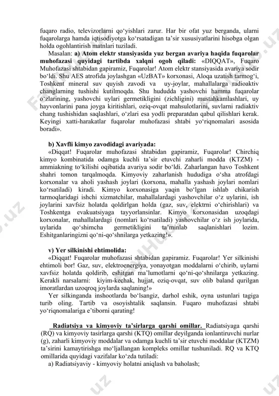 uzoqlashtirish); 5) shaxsiy saqlovchi vositalardan foydalanish. fuqarolarni favqulodda vaziyat haqida ogohlantirish.favqulodda vaziyatlarda fuqarolarni himoya qilishning omillarida alohida о‘rin tutadigan uslub - bu fuqarolarni о‘z vaqtida ogohlantirish hisoblanadi. ogohlantirish radio, televideniya vositalari orqali amalga oshiriladi. bunda fuqarolarni ogohlantirishdan oldin sirena, ishlab chiqarish gudogi, transport vositalarining signallari va boshqa belgilar orqali ogoh etiladi. ya’ni bu belgilar «diqqat hammaga» degan ma’noni anglatadi. shu belgilarni eshitgan har bir fuqaro radio, televizorlarni qо‘yishlari zarur. har bir ofat yuz berganda, ularni fuqarolarga hamda iqtisodiyotga kо‘rsatadigan ta’sir xususiyatlarini hisobga olgan holda ogohlantirish matnlari tuziladi. masalan: a) atom elektr stansiyasida yuz bergan avariya haqida fuqarolar muhofazasi quyidagi tartibda xalqni ogoh qiladi: «diqqat», fuqaro muhofazasi shtabidan gapiramiz, fuqarolar! atom elektr stansiyasida avariya sodir bо‘ldi. shu aes atrofida joylashgan «uzbat» korxonasi, aloqa uzatish tarmog‘i, toshkent mineral suv quyish zavodi va uy-joylar, mahallalarga radioaktiv changlarning tushishi kutilmoqda. shu hududda yashovchi hamma fuqarolar о‘zlarining, yashovchi uylari germetikligini (zichligini) mustahkamlashlari, uy hayvonlarini pana …