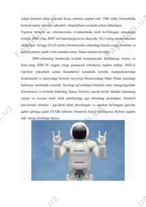 otexnika rivojlanishida misli ko'rilmagan yutuqlarga erishdi. 2000 yilda, bmt ma'lumotlariga ko'ra, dunyoda 742,5 ming sanoat robotlari ishlatilgan. so'nggi 20 yil ichida robototexnika sohasidagi barcha yangi modellar va kashfiyotlarni sanab o'tish mumkin emas. mana ulardan ba'zilari. 2000-yillarning boshlarida ko'plab kompaniyalar hondaning asimo va sony-ning sdr-3x singari yangi gumanoid robotlarini taqdim etdilar. xks-ni yig'ishni yakunlash uchun kanadarm2 kanadalik kosmik manipulyatoridan foydalanildi va dunyodagi birinchi neyroxip myunxendagi maks plank nomidagi biokimyo institutida yaratildi. savdoga qo'yiladigan birinchi robot changyutgichlar (electrolux) va birinchi kiberdog (sanyo electric) paydo bo'ldi. bandai odamning yuzini va ovozini tanib olish qobiliyatiga ega robotning prototipini, stenford universiteti olimlari - aql-idrok bilan jihozlangan va standart bo'lmagan qarorlar qabul qilishga qodir stair robotini (stanford sun'iy intelligence robot) taqdim etdi. uning atrofidagi dunyo. yaqin o'n yilliklarda robotlar nima qila olmasligini tasavvur qilish qiyin. inson mushaklaridan 1000 barobar kuchliroq va o'z vaznidan 50 barobar ko'proq yuk ko'tarishga qodir robotik mushaklar allaqachon yaratilgan. robotlarning keyingi rivojlanishi …