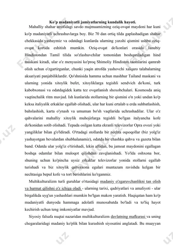 , bakalavr darajasi, tayanch darajasi, aspirantura darajasi, doktorlik darajasi. nwu word education-ta’lim univercity-universitet new-yangi further education in higher education-oliy ta’limdan keyingi ta’lim pre school education-maktabgacha ta’lim special-maxsus students-talabalar result-natija state-davlat read-o’qimoq information-ma’lumot government-hukumat system-tartib state grand-davlat hisobi initiative-tashabbus secondary-ikkinchi darajali degree-daraja receive-qabul qilmoq starting-point-asosiy g’oya academic-akademik ko'p madaniyatli jamiyatlarning kundalik hayoti. mahalliy shahar atrofidagi savdo majmuamizning oziq-ovqat maydoni har kuni ko'p madaniyatli uchrashuvlarga boy. biz 70 dan ortiq tilda gaplashadigan shahar chekkasida yashaymiz va odatdagi kunlarda ularning yaxshi qismini ushbu oziq-ovqat kortida eshitish mumkin. oziq-ovqat do'konlari orasida janubiy hindistondan tamil tilida so'zlashuvchilar tomonidan boshqariladigan hind maskani kiradi, ular o'z menyusini ko'proq shimoliy hindiston taomlarini qamrab olish uchun o'zgartirganlar, chunki yaqin atrofda yashovchi xalqaro talabalarning aksariyati panjabiliklardir. qo'shnisida hamma uchun mashhur tailand maskani va ularning yonida xitoylik bufet, xitoyliklarga tegishli sendvich do'koni, turk kabobxonasi va odatdagidek katta tez ovqatlanish shoxobchalari. kosmosda aniq vaqtinchalik ritm mavjud. ish kunlarida stollarning bir qismini o'n …
