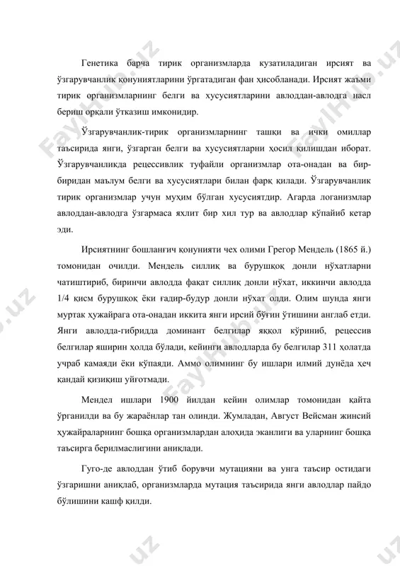 шланиб, ирсиятнинг хромосомалар назарияси кашф қилинди. у ирсий маълумотларни ташувчи ҳужайра ядросидаги хромосомалар эканлигини кўрсатди. изланишлардан маълум бўлишича, авлодлар орасидаги алоқа ҳужайралар орқали бўлиб, генетик информацияни фақатгина ядро хромосомаси эмас, балки цитоплазма ҳам олиб ўтувчидир. морган ҳар бир биологик тур алоҳида хромосомалар сонига эга эканлигини аниқлади. генетикада бу кашфиёт жуда катта аҳамиятга эга бўлди. генетикада ўзгарувчанликнинг иккита шакли бўлиб, улар генотип ва фенотипларга бўлинади: фенотип ўзгарувчанлик авлоддан-авлодга берилмайди, ташқи муҳит таъсирида ҳосил бўлиб, тезда парчаланиб кетади. организмларда ирсий белгилар мутация натижасида яққол намоён бўлади ёки бу ирсият асосларининг қайта қурилиши ва генотипнинг такрорланишидир. мутация-ген структураларининг қисман ўзгаришидир. мутацияга учраган организмда ирсий морфо-физиологик белгиларнинг ўз туридан маълум хусусиятлари билан ўзгарганлигини кўрамиз. мутацияда мутант генлар билан кодлашган оқсилларнинг хоссалари ўзгаради. организмда ҳосил бўлган мутация йўқолмайди, балки у аста-секин шу организмда тўпланади. мутация организмларда радиация, нурланиш, ҳароратнинг ўзгариши, кимёвий таъсир натижасида ва баъзан ўз-ўзидан пайдо бўлади. xx асрда бир қатор табиий фанлар биокимё, …