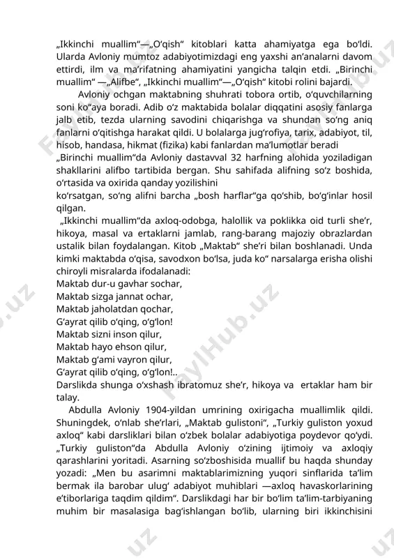 yozgan edi. abdulla avloniy „adabiyot yoxud milliy she’rlar“ deb nomlangan to‘rt qismdan iborat darsligida bolalarni ma’rifatga, madaniyatga chorlaydi, yaramas xulq-odatlarni esa tanqid qiladi. o‘sha davr xalq pedagogikasida abdulla avloniyning „birinchi muallim“ —„alifbe“, „ikkinchi muallim“—„o‘qish“ kitoblari katta ahamiyatga ega bo‘ldi. ularda avloniy mumtoz adabiyotimizdagi eng yaxshi an’analarni davom ettirdi, ilm va ma’rifatning ahamiyatini yangicha talqin etdi. „birinchi muallim“ —„alifbe“, „ikkinchi muallim“—„o‘qish“ kitobi rolini bajardi. avloniy ochgan maktabning shuhrati tobora ortib, o‘quvchilarning soni ko‘‘aya boradi. adib o‘z maktabida bolalar diqqatini asosiy fanlarga jalb etib, tezda ularning savodini chiqarishga va shundan so‘ng aniq fanlarni o‘qitishga harakat qildi. u bolalarga jug‘rofiya, tarix, adabiyot, til, hisob, handasa, hikmat (fizika) kabi fanlardan ma’lumotlar beradi „birinchi muallim“da avloniy dastavval 32 harfning alohida yoziladigan shakllarini alifbo tartibida bergan. shu sahifada alifning so‘z boshida, o‘rtasida va oxirida qanday yozilishini ko‘rsatgan, so‘ng alifni barcha „bosh harflar“ga qo‘shib, bo‘g‘inlar hosil qilgan. „ikkinchi muallim“da axloq-odobga, halollik va poklikka oid turli she’r, hikoya, …