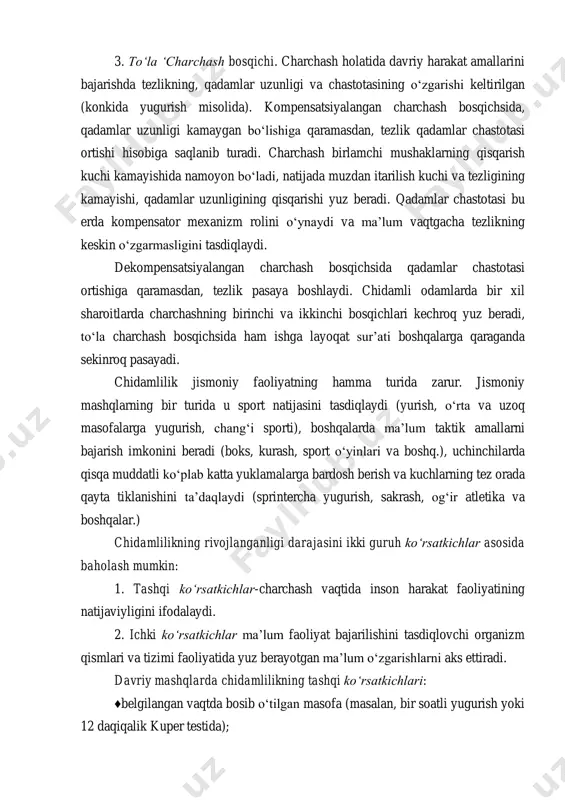 a ma’lum vaqtgacha tezlikning keskin o‘zgarmasligini tasdiqlaydi. dekompensatsiyalangan charchash bosqichsida qadamlar chastotasi ortishiga qaramasdan, tezlik pasaya boshlaydi. chidamli odamlarda bir xil sharoitlarda charchashning birinchi va ikkinchi bosqichlari kechroq yuz beradi, to‘la charchash bosqichsida ham ishga layoqat sur’ati boshqalarga qaraganda sekinroq pasayadi. chidamlilik jismoniy faoliyatning hamma turida zarur. jismoniy mashqlarning bir turida u sport natijasini tasdiqlaydi (yurish, o‘rta va uzoq masofalarga yugurish, chang‘i sporti), boshqalarda ma’lum taktik amallarni bajarish imkonini beradi (boks, kurash, sport o‘yinlari va boshq.), uchinchilarda qisqa muddatli ko‘plab katta yuklamalarga bardosh berish va kuchlarning tez orada qayta tiklanishini ta’daqlaydi (sprintercha yugurish, sakrash, og‘ir atletika va boshqalar.) chidamlilikning rivojlanganligi darajasini ikki guruh ko‘rsatkichlar asosida baholash mumkin: 1. tashqi ko‘rsatkichlar-charchash vaqtida inson harakat faoliyatining natijaviyligini ifodalaydi. 2. ichki ko‘rsatkichlar ma’lum faoliyat bajarilishini tasdiqlovchi organizm qismlari va tizimi faoliyatida yuz berayotgan ma’lum o‘zgarishlarni aks ettiradi. davriy mashqlarda chidamlilikning tashqi ko‘rsatkichlari: ♦belgilangan vaqtda bosib o‘tilgan masofa (masalan, bir soatli yugurish yoki 12 …