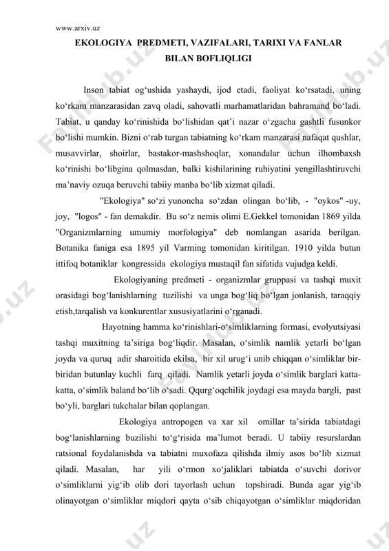 i tukchalar bilan qoplangan. ekologiya antropogen va xar xil omillar ta’sirida tabiatdagi bog‘lanishlarning buzilishi to‘g‘risida ma’lumot beradi. u tabiiy resurslardan ratsional foydalanishda va tabiatni muxofaza qilishda ilmiy asos bo‘lib xizmat qiladi. masalan, har yili o‘rmon xo‘jaliklari tabiatda o‘suvchi dorivor o‘simliklarni yig‘ib olib dori tayorlash uchun topshiradi. bunda agar yig‘ib olinayotgan o‘simliklar miqdori qayta o‘sib chiqayotgan o‘simliklar miqdoridan oshsa, unda o‘simliklar sekin-asta yo‘qola boshlaydi. shuning uchun dorivor o‘simliklarni yig‘ish faqatgina ilmiy tomondan asoslangan normalar asosida terib topshirilishi kerak. bu normalar va yig‘ish muddatlari o‘simliklar jamoasi qayta tikla unish uchun asos bo‘lishi kerak. hozirgi vaqtda ekologiya fani bir necha fanlar kompleksidan iborat bo‘lib - ekonomika, texnika, madaniy fanlarning vazifalarini o‘z ichiga oladi, lekin biologik muammolar bu kompleksda asosiy bo‘lib qoladi, chunki odam, xayvonlar va o‘simliklar dunyosi bu biologik ob’yektlar bo‘lib bir-birlari bilan va tashqi muxit bilan o‘zaro bog‘liqdir. hozirgi zamon ekologiyasining mazmunini quyidagi biologik spektr tuzilishida yozsa bo‘ladi. a’zo gen----xujayra----to‘qima-----organ-----organizm-------populyatsiya-------jamoa + abiotik …