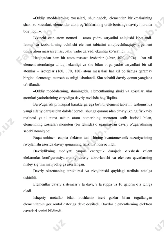 deyiladi. vii – chi davr ishqoriy metallar bilan boshlanib, inert gazlargacha yetib kelmaganligi uchun tugallanmagan davr deyiladi. kimyoviy xossalari bir-biriga o’xshash, tashqi elektron qavatidagi elektronlar soni bir xil bo’lgan elementlarning vertikal qatoriga gruppa deyiladi. element qaysi gruppada joylashgan bo’lsa uning eng yuqoi oksidlanish darajasi gruppa nomeriga teng bo’ladi, ya‘ni tashqi elektron qavatidagi elektronlari soni shu guru nomeriga teng bo’ladi. gruppalar bosh gruppa (asosiy) va qo’shimcha (yonaki) gruppachaga bo’linadi. bosh gruppa elementlari faqat s va p elementlardir, qo’shimcha gruppa elementlarini esa d va f – elementlar tashkil qiladi. qo’shimcha gruppa elementlarida faqat tashqi elektron qavatdagi elektronlardan tashqari, tashqaridan ichki elektron qavatdagi elektronlar ham valent elektron hisoblanadi. shuning uchun ular bir-biridan farq qiladi. davriy qonun tabiatning asosiy qonunlaridan biri bo’lib, elementlarning miqdor (yadro zaryadi, elektronlar soni va atom massalari) va sifat (elektronlarning taqsimlanishi, xossalar to’plami) xarakteristikalari birligini ko’rsatadi. atom tuzilishi hozirgi zamon tasavvurlari asosida, element aniq davrga mansubligi atomning normal, oyg’onmagan holatdagi …