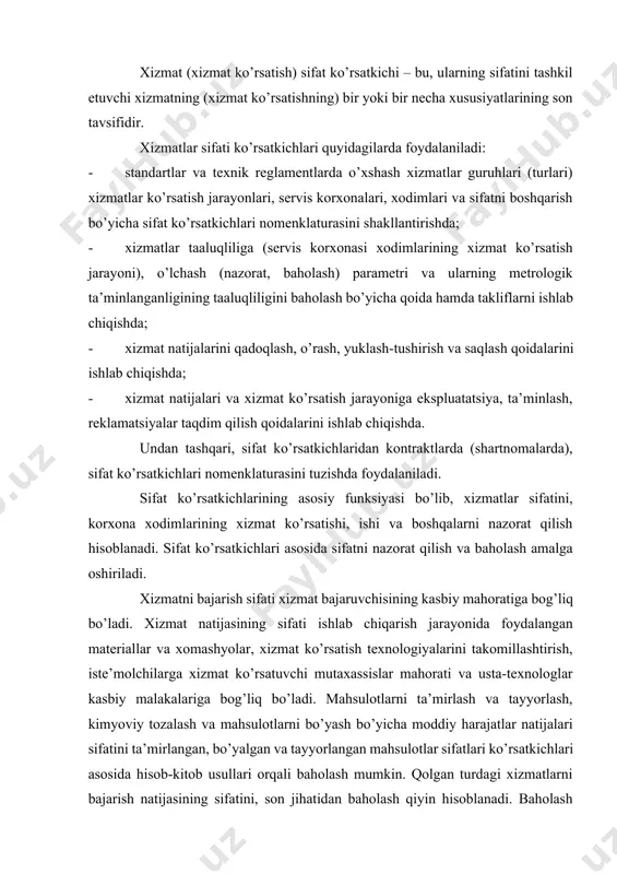 bo’ladi. xizmat natijasining sifati ishlab chiqarish jarayonida foydalangan materiallar va xomashyolar, xizmat ko’rsatish texnologiyalarini takomillashtirish, iste’molchilarga xizmat ko’rsatuvchi mutaxassislar mahorati va usta-texnologlar kasbiy malakalariga bog’liq bo’ladi. mahsulotlarni ta’mirlash va tayyorlash, kimyoviy tozalash va mahsulotlarni bo’yash bo’yicha moddiy harajatlar natijalari sifatini ta’mirlangan, bo’yalgan va tayyorlangan mahsulotlar sifatlari ko’rsatkichlari asosida hisob-kitob usullari orqali baholash mumkin. qolgan turdagi xizmatlarni bajarish natijasining sifatini, son jihatidan baholash qiyin hisoblanadi. baholash sub’ktiv va noaniq tavsifga ega bo’ladi. shu sababli xizmat natijasining iqtisodiy samaradorligini baholashni amalga oshirish mumkin. xizmatlar sifati ko’rsatkichlarining nomenklaturasi bir necha guruh ko’rsatkichlaridan tashkil topadi: belgilanish, xavfsizlik, ishonchlilik, xodimlarning kasbiy darajasi, ijtimoiy belgilanish, estetik ko’rsatkichlar va axborotlashtirish ko’rsatkichlari. xizmatlar sifati darajasiga baho berishda xizmat bahosi, uni yaratish va taqdim etish harakatlari kabi iqtisodiy ko’rsatkichlarni ham inobatga olish lozim. xizmatning belgilanish ko’rsatkichlari funksiyalarning bajarilish sifatini aniqlashga mo’ljallangan, xizmat xususiyatlari to’plamini tavsiflaydi. belgilanish ko’rsatkichlari to’rtta kichik guruhlarga bo’linadi: 1. qo’llanilish ko’rsatkichlari; 2. bir biriga moslik ko’rsatkichlari; …