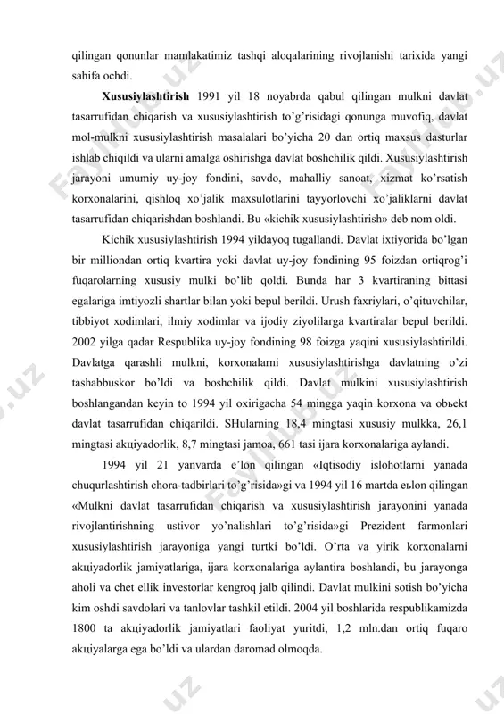 l investitsiyalari to’g’risida, o’zbekiston respublikasining xalqaro shartnomalari to’g’risida qabul qilingan qonunlar mamlakatimiz tashqi aloqalarining rivojlanishi tarixida yangi sahifa ochdi. xususiylashtirish 1991 yil 18 noyabrda qabul qilingan mulkni davlat tasarrufidan chiqarish va xususiylashtirish to’g’risidagi qonunga muvofiq, davlat mol-mulkni xususiylashtirish masalalari bo’yicha 20 dan ortiq maxsus dasturlar ishlab chiqildi va ularni amalga oshirishga davlat boshchilik qildi. xususiylashtirish jarayoni umumiy uy-joy fondini, savdo, mahalliy sanoat, xizmat ko’rsatish korxonalarini, qishloq xo’jalik maxsulotlarini tayyorlovchi xo’jaliklarni davlat tasarrufidan chiqarishdan boshlandi. bu «kichik xususiylashtirish» deb nom oldi. kichik xususiylashtirish 1994 yildayoq tugallandi. davlat ixtiyorida bo’lgan bir milliondan ortiq kvartira yoki davlat uy-joy fondining 95 foizdan ortiqrog’i fuqarolarning xususiy mulki bo’lib qoldi. bunda har 3 kvartiraning bittasi egalariga imtiyozli shartlar bilan yoki bepul berildi. urush faxriylari, o’qituvchilar, tibbiyot xodimlari, ilmiy xodimlar va ijodiy ziyolilarga kvartiralar bepul berildi. 2002 yilga qadar respublika uy-joy fondining 98 foizga yaqini xususiylashtirildi. davlatga qarashli mulkni, korxonalarni xususiylashtirishga davlatning o’zi tashabbuskor bo’ldi va boshchilik …