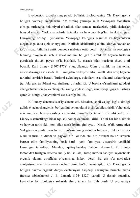familiyasi qisqartirib yozilishi lozimligini ta’kidlaydi masalan, qattiq bugdoy triticum durum l. k. linney tomonidan tuzilgan sistema sun’iy bo’lsa –da, biroq mazkur faoliyat keyinchalik organik olamni atroflicha o’rganishga imkon berdi. bu esa o’z navbatida evolyutsion nazariyani yartish uchun zamin bo’lib xizmat qildi. ch. darvingacha bo’lgan davrda organik dunyo evolutsiyasi haqidagi nazariyani birinchi marta fransuz tabiatshunosi j. b. lamark (1744-1829) yaradi. u daslab botanika, keyincha- lik, zoologiya sohasida ilmiy izlanishlar olib bordi. u evolyutsiya haqidagi dastlabki g’oyalarinni “zologiyaga kirish” degan asarida ilgari surgan bo’lsada, 1809-yilda chop etilgan “zologiya falsafasi” asarida uni evolyutsion nazariya holiga keltirdi. uning fikricha, sodda hayvonlar o’z-o’zidan anorganik tabiatdan paydo bo’lgan. keyinchalik tashqi muhit ta’siri ostida ular o’zgarib, vaqt o’tishi bilan takomillashib, murakkablashib yuksak organizmlarga aylangan. j. b. lamarkning evolyutsion nazariyasi negizida ikki narsa yotadi:1. organizm qismlarining mashq qilish va mashq qilmasligi. 2. belgilarningn nasldan-naslga o’tishidir. tashqi muhitning o’zgarishi organizmlar xulq-atvorini o’zgar-tirishi mumkin xolos. organlardan intensiv va effektiv foydalanish, …