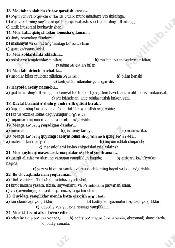 imkoniyati borligi 11. menga quyidagi mavzularda suhbatlashish qiziqarliroq... a) odamlar o‘rtasidagi o‘zaro munosabatlar; b) yangi ilmiy gipoteza (yangi ilmiy qarash); c) mashina, kompyuterlarning yangi modellari. 12. agar mening maktabimda faqat uchta to‘garak faoliyat yuritganda, men tanlardim... a) texnika; b) musiqa; c) sport. 13. maktabda alohida e’tibor qaratish kerak... a) o‘qituvchi va o‘quvchi o‘rtasida o‘zaro munosabatlarni yaxshilashga; b) o‘quvchilarning sog‘ligini qo‘llab - quvvatlash, sport bilan shug‘ullanishga; c) tartib intizomni kuchaytirishga. 14. men katta qiziqish bilan tomosha qilaman... a) ilmiy-ommabop filmlarni; b) madaniyat va san’at to‘g‘risidagi ko‘rsatuvlarni; c) sport ko‘rsatuvlarini. 15. men xohlardimki ishlashni... a) bolalar va tengdoshlarim bilan; b) mashina va mexanizmlar bilan; c) tabiat ob’ektlari bilan. 16. maktab birinchi navbatda... a) insonlar bilan muloqat qilishga o‘rgatishi; b) bilim berishi; c) faoliyat ko‘nikmalariga o‘rgatishi. 17.hayotda asosiy narsa-bu... a) ijod bilan shug‘ullanishga imkoniyat bo‘lishi; b) sog‘lom hayot tarzini olib borish imkoniyati; c) o‘z ishlaringni aniq rejalashtirish imkoniyati. 18. davlat birinchi o‘rinda g‘amho‘rlik …
