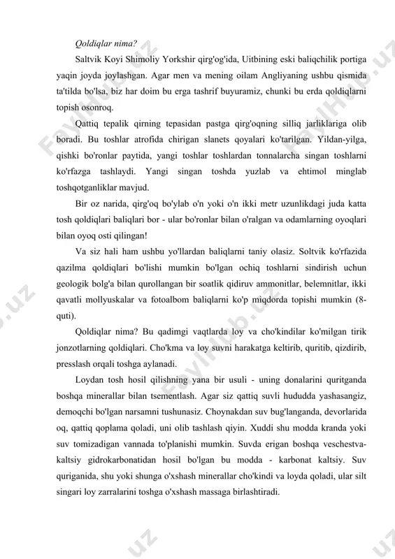 iganida, shu yoki shunga o'xshash minerallar cho'kindi va loyda qoladi, ular silt singari loy zarralarini toshga o'xshash massaga birlashtiradi. shuning uchun loyga ko'milgan har qanday jonzot toshning qoldiqlariga aylanishi mumkin. albatta, jonzotning yumshoq to'qimalari, ular loy qatlami bilan himoyalangan bo'lsa ham, tezda parchalanadi. ular parchalanar ekan, suvdan minerallar o'rnini egallaydi, shunda hatto yumshoq qismlarini toshga aylantirib, shu kungacha saqlab qolish mumkin. qoldiqlarda terining mayda tafsilotlarini, hayvon tentaklarini yoki o'simliklar va fernlarning barglaridagi eng kichik izlarni ko'rishingiz mumkin. ba'zi qoldiqlar faqat skelet yoki qattiq qobiqga ega. qoldiqlarning yana bir turi hayvon izlari saqlanib qolsa hosil bo'ladi. agar jonzot yumshoq loyga iz qoldirsa va tepalik hamma narsa qattiqlashmasdan oldin boshqa loy qatlami bilan qoplansa, bu sodir bo'lishi mumkin. birinchi qavat orasidagi chiziq iz qoldirilgan, ikkinchisi yuqori qismi toshning zaif tomoni bo'lishi mumkin. tosh yorilganda, u shu chiziq bo'ylab bo'linib, oyoq izlarini ochib beradi. toshlarda topilgan qoldiqlarning aksariyati loy va cho'kindi jinslardan iborat. …