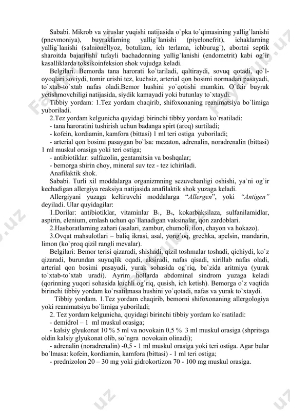 rob va viruslar yuqishi natijasida o`pka to`qimasining yallig`lanishi (pnevmoniya), buyraklarning yallig`lanishi (piyelonefrit), ichaklarning yallig`lanishi (salmonellyoz, botulizm, ich terlama, ichburug`), abortni septik sharoitda bajarilishi tufayli bachadonning yallig`lanishi (endometrit) kabi og`ir kasalliklarda toksikoinfeksion shok vujudga keladi. belgilari. bemorda tana harorati ko`tariladi, qaltiraydi, sovuq qotadi, qo`l-oyoqlari soviydi, tomir urishi tez, kuchsiz, arterial qon bosimi normadan pasayadi, to`xtab-to`xtab nafas oladi.bemor hushini yo`qotishi mumkin. o`tkir buyrak yetishmovchiligi natijasida, siydik kamayadi yoki butunlay to`xtaydi. tibbiy yordam: 1.tez yordam chaqirib, shifoxonaning reanimatsiya bo`limiga yuboriladi. 2.tez yordam kelgunicha quyidagi birinchi tibbiy yordam ko`rsatiladi: - tana haroratini tushirish uchun badanga spirt (aroq) surtiladi; - kofein, kordiamin, kamfora (bittasi) 1 ml teri ostiga yuboriladi; - arterial qon bosimi pasaygan bo`lsa: mezaton, adrenalin, noradrenalin (bittasi) 1 ml muskul orasiga yoki teri ostiga; - antibiotiklar: sulfazolin, gentamitsin va boshqalar; - bemorga shirin choy, mineral suv tez - tez ichiriladi. anafilaktik shok. sababi. turli xil moddalarga organizmning sezuvchanligi oshishi, ya`ni og`ir kechadigan allergiya …