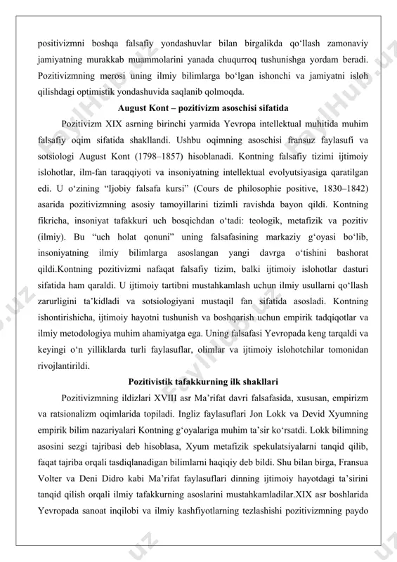 angan yangi davrga o‘tishini bashorat qildi.kontning pozitivizmi nafaqat falsafiy tizim, balki ijtimoiy islohotlar dasturi sifatida ham qaraldi. u ijtimoiy tartibni mustahkamlash uchun ilmiy usullarni qo‘llash zarurligini ta’kidladi va sotsiologiyani mustaqil fan sifatida asosladi. kontning ishontirishicha, ijtimoiy hayotni tushunish va boshqarish uchun empirik tadqiqotlar va ilmiy metodologiya muhim ahamiyatga ega. uning falsafasi yevropada keng tarqaldi va keyingi o‘n yilliklarda turli faylasuflar, olimlar va ijtimoiy islohotchilar tomonidan rivojlantirildi. pozitivistik tafakkurning ilk shakllari pozitivizmning ildizlari xviii asr ma’rifat davri falsafasida, xususan, empirizm va ratsionalizm oqimlarida topiladi. ingliz faylasuflari jon lokk va devid xyumning empirik bilim nazariyalari kontning g‘oyalariga muhim ta’sir ko‘rsatdi. lokk bilimning asosini sezgi tajribasi deb hisoblasa, xyum metafizik spekulatsiyalarni tanqid qilib, faqat tajriba orqali tasdiqlanadigan bilimlarni haqiqiy deb bildi. shu bilan birga, fransua volter va deni didro kabi ma’rifat faylasuflari dinning ijtimoiy hayotdagi ta’sirini tanqid qilish orqali ilmiy tafakkurning asoslarini mustahkamladilar.xix asr boshlarida yevropada sanoat inqilobi va ilmiy kashfiyotlarning tezlashishi pozitivizmning …