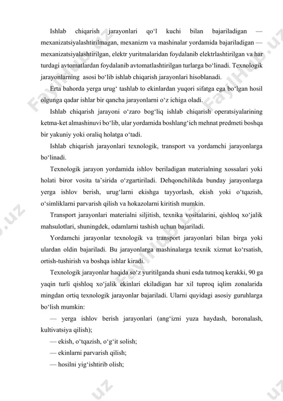 arni quyidagi asosiy guruhlarga bo‘lish mumkin: — yerga ishlov berish jarayonlari (ang‘izni yuza haydash, boronalash, kultivatsiya qilish); — ekish, o‘tqazish, o‘g‘it solish; — ekinlarni parvarish qilish; — hosilni yig‘ishtirib olish; — hosilga dastlabki ishlov berish (tozalash,quritish va saralash). mashina-traktorli agregatlar va ularning turkumlanishi. mexanizatsiyalashtirilgan jarayonlar va qishloq xo‘jalik ishlab chiqarishda mashina agregatlari bilan bajariladi. mashinali (mashina-traktor agregat) energetik qism, uzatish mexanizmi va ish mashinasi qurollarining qo‘shilmasidan iborat. energiya manbayi sifatida traktor, o‘ziyurar shassi, ichki yonuv yoki elektr dvigatellari va boshqalar qo‘llanilishi mumkin. qishloq xo‘jaligida dala va transport ishlarini bajarishda eng keng qo‘llaniladigan mexanik energiya manbayi traktordir. traktorlarga odatda ish mashinalari tirkalib yoki osib ishlatiladi. energetik qismi traktor yoki o‘ziyurar shassi, ish mashinalari va ularni biriktirib turuvchi mexanizmlar yig‘indisidan tashkil topgan va bir vaqtning o‘zida bir yoki bir necha texnologik jarayonlarni bajaradigan mashina va mexanizmlar yig‘indisiga mashina-traktorli agregat (mta) deb ataladi. mashina-traktorli agregatlar bajaradigan ishlarining turiga qarab haydov, ekin ekish, ko‘chat …