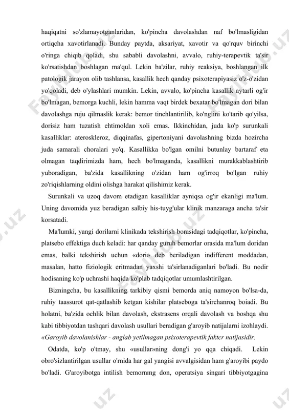o'zi shifokor bo'ladigan bo'lsa, ahvol qiyinroq: u bo'lishi mumkin bolgan, hatto juda kam uchraydigan oqibatiarni eslaydi, hamkasblari unga haqiqatni so'zlamayotganlaridan, ko'pincha davolashdan naf bo'lmasligidan ortiqcha xavotirlanadi. bunday paytda, aksariyat, xavotir va qo'rquv birinchi o'ringa chiqib qoladi, shu sababli davolashni, avvalo, ruhiy-terapevtik ta'sir ko'rsatishdan boshlagan ma'qul. lekin ba'zilar, ruhiy reaksiya, boshlangan ilk patologik jarayon olib tashlansa, kasallik hech qanday psixoterapiyasiz o'z-o'zidan yo'qoladi, deb o'ylashlari mumkin. lekin, avvalo, ko'pincha kasallik aytarli og'ir bo'lmagan, bemorga kuchli, lekin hamma vaqt birdek bexatar bo'lmagan dori bilan davolashga ruju qilmaslik kerak: bemor tinchlantirilib, ko'nglini ko'tarib qo'yilsa, dorisiz ham tuzatish ehtimoldan xoli emas. ikkinchidan, juda ko'p surunkali kasalliklar: ateroskleroz, diqqinafas, gipertoniyani davolashning bizda hozircha juda samarali choralari yo'q. kasallikka bo'lgan omilni butunlay bartaraf eta olmagan taqdirimizda ham, hech bo'lmaganda, kasallikni murakkablashtirib yuboradigan, ba'zida kasallikning o'zidan ham og'irroq bo'lgan ruhiy zo'riqishlarning oldini olishga harakat qilishimiz kerak. surunkali va uzoq davom etadigan kasalliklar ayniqsa og'ir ekanligi ma'lum. uning davomida …