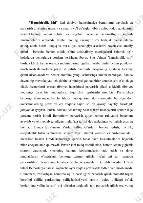 sh asosida ko'riladi. bunda tuili-tuman ta'sirlar, salbiy ta’sirlarni bartaraf qilish, tinchlik, osoyishtalik bilan ta'minlashi. shinam fayzli sharoit yaratish va hushmuomala , mehribon bo'lish kiradi.bemorlarga qarash faqat davo ko'rsatmalarini bajarish bilan chegaralanib qolmaydi. parvarishni to'liq tashkil etish, bemor uchun gigienik sharoit yaratishni, vrachning hamma ko'rsatmalarini ado etish va davo muolajalarini o'tkazishni. bemorga xizmat qilish,. ya'ni uni tor ma'noda parvarishlash, bemorning holatiga barcha o'zgarishlarni kuzatib borishni ko'zda tutadi.bemorlarga qarash ko'pincha ayni vaqtda prafilaktik tadbir ham hisoblanadi. chunonchi, zaiflashgan bemorda og iz bo'shlig'ini panarish qiiish stomatit (og'iz bo'shligi shilliq pardasining yallig'lanishi)yoki parotit (quloq oldidagi so'lak bezlarining yallig lanishi) avj olishdan saqlaydi, tcri parvarish qilish esa yotoq yaralar pavdo qilishining oldini oladi. kasalxonada. poliklinikada va uyda bemorlarni parvarish qilish ishini asosan tibbiyot hamshiralari bajaradilar.tibbiyot hamshirasining bemorlar parvarishi bo’yicha vazifalari:-vrach ko'rsatmalarini aniq bajarish, barcha organlarning fynksiyalari ustidan kuzatib borish; -zaiflashgan organizmni yuz berish ehtimoli bo'lgan asoratlardan himoya qilish, bemorlarga sezgir va mehribon bo’lish-bemorlarni parvarish qilish …
