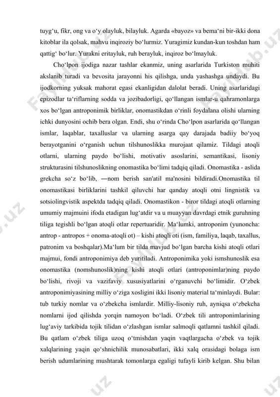 ir-ikki dona kitoblar ila qolsak, mahvu inqiroziy bo‘lurmiz. yuragimiz kundan-kun toshdan ham qattig‘ bo‘lur. yurakni eritayluk, ruh berayluk, inqiroz bo‘lmayluk. cho‘lpon ijodiga nazar tashlar ekanmiz, uning asarlarida turkiston muhiti akslanib turadi va bevosita jarayonni his qilishga, unda yashashga undaydi. bu ijodkorning yuksak mahorat egasi ekanligidan dalolat beradi. uning asarlaridagi epizodlar ta‘riflarning sodda va jozibadorligi, qo‘llangan ismlar-u qahramonlarga xos bo‘lgan antroponimik birliklar, onomastikdan o‘rinli foydalana olishi ularning ichki dunyosini ochib bera olgan. endi, shu o‘rinda cho‘lpon asarlarida qo‘llangan ismlar, laqablar, taxalluslar va ularning asarga qay darajada badiiy bo‘yoq berayotganini o‘rganish uchun tilshunoslikka murojaat qilamiz. tildagi atoqli otlarni, ularning paydo bo‘lishi, motivativ asoslarini, semantikasi, lisoniy strukturasini tilshunoslikning onomastika bo‘limi tadqiq qiladi. onomastika - aslida grekcha so‘z bo‘lib, ―nom berish san'ati‖ ma'nosini bildiradi.onomastika til onomastikasi birliklarini tashkil qiluvchi har qanday atoqli otni lingnistik va sotsiolingvistik aspektda tadqiq qiladi. onomastikon - biror tildagi atoqli otlarning umumiy majmuini ifoda etadigan lug‘atdir va u muayyan davrdagi …