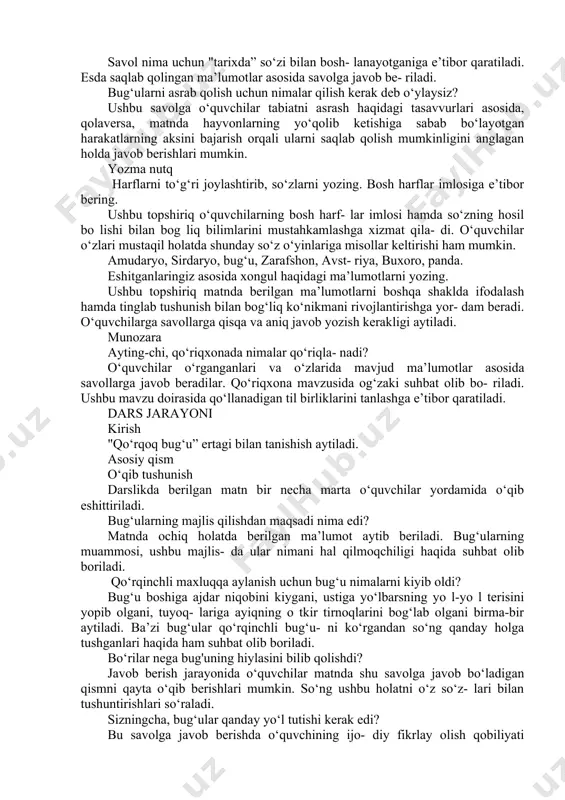 bilamiz? o‘qituvchi "noyob” so‘zining ma’nosi, qizil kitob haqida ma’lumot beradi. shu mavzuda suhbatlashadi. shundan so‘ng berilgan savolga o‘quvchilar to‘liq javob beradilar. nega bug‘uning bu turiga “xongul” deb nom berilgan? matnda xongulning bunday atalashi sabablari keltirilgan. o‘qituvchi hayvonlarga nom be- rishda nimalarga e’tibor berish kerakligi haqida ayrim misollarni keltirib o‘tishi, o‘quvchilardan ham misol keltirishni so‘rashi mumkin. bug‘ularning qirilib ketishiga nima sa- bab bo‘ldi? matnda bug‘ularning qirilib ketishiga 2 ta sabab keltirilgan. birinchisi - odamlarning hayvonlarni keragidan ortiq ovlashi, ikkinchisi - bug‘ularni yo‘lbarslar yeb qo‘yganligidir. o‘quvchilar o‘z tasavvurlaridagi ma’lumotlarni aytishi ham mumkin. bunday holatda o‘qituvchi ularning fikr- larini ham tinglab, aynan mantnda qanday sa- bablar keltirilganini aytishni so‘rashi kerak. tarixda buxoro bug‘ulari ko‘proq qaysi hududlarda yashagan? savol nima uchun "tarixda” so‘zi bilan bosh- lanayotganiga e’tibor qaratiladi. esda saqlab qolingan ma’lumotlar asosida savolga javob be- riladi. bug‘ularni asrab qolish uchun nimalar qilish kerak deb o‘ylaysiz? ushbu savolga o‘quvchilar tabiatni asrash haqidagi tasavvurlari asosida, …