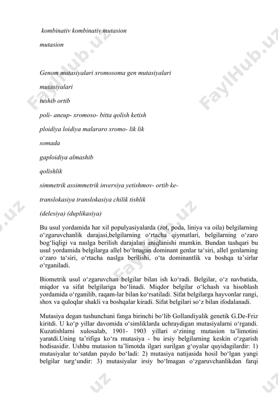 mutasiyalari mutasiyalari tushib ortib poli- aneup- xromoso- bitta qolish ketish ploidiya loidiya malararo xromo- lik lik somada gaploidiya almashib qolishlik simmetrik assimmetrik inversiya yetishmov- ortib ke- translokasiya translokasiya chilik tishlik (delesiya) (duplikasiya) bu usul yordamida har xil populyasiyalarda (zot, poda, liniya va oila) belgilarning o‘zgaruvchanlik darajasi,belgilarning o‘rtacha qiymatlari, belgilarning o‘zaro bog‘liqligi va naslga berilish darajalari aniqlanishi mumkin. bundan tashqari bu usul yordamida belgilarga allel bo‘lmagan dominant genlar ta‘siri, allel genlarning o‘zaro ta‘siri, o‘rtacha naslga berilishi, o‘ta dominantlik va boshqa ta’sirlar o‘rganiladi. biometrik usul o‘zgaruvchan belgilar bilan ish ko‘radi. belgilar, o‘z navbatida, miqdor va sifat belgilariga bo‘linadi. miqdor belgilar o‘lchash va hisoblash yordamida o‘rganilib, raqam-lar bilan ko‘rsatiladi. sifat belgilarga hayvonlar rangi, shox va quloqlar shakli va boshqalar kiradi. sifat belgilari so‘z bilan ifodalanadi. mutasiya degan tushunchani fanga birinchi bo‘lib gollandiyalik genetik g.de-friz kiritdi. u ko‘p yillar davomida o‘simliklarda uchraydigan mutasiyalarni o‘rgandi. кuzatishlarni xulosalab, 1901- 1903 yillari o‘zining mutasion ta’limotini yaratdi.uning ta’rifiga …
