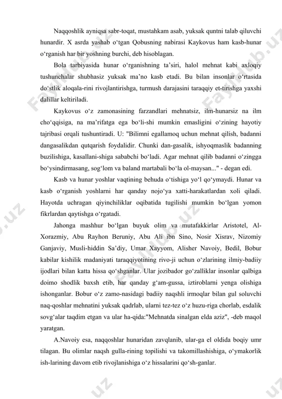 obusning nabirasi kaykovus ham kasb-hunar o‘rganish har bir yoshning burchi, deb hisoblagan. bola tarbiyasida hunar o‘rganishning ta’siri, halol mehnat kabi axloqiy tushunchalar shubhasiz yuksak ma’no kasb etadi. bu bilan insonlar o‘rtasida do‘stlik aloqala-rini rivojlantirishga, turmush darajasini taraqqiy et-tirishga yaxshi dalillar keltiriladi. kaykovus o‘z zamonasining farzandlari mehnatsiz, ilm-hunarsiz na ilm cho‘qqisiga, na ma’rifatga ega bo‘li-shi mumkin emasligini o‘zining hayotiy tajribasi orqali tushuntiradi. u: "bilimni egallamoq uchun mehnat qilish, badanni dangasalikdan qutqarish foydalidir. chunki dan-gasalik, ishyoqmaslik badanning buzilishiga, kasallani-shiga sababchi bo‘ladi. agar mehnat qilib badanni o‘zingga bo‘ysindirmasang, sog‘lom va baland martabali bo‘la ol-maysan..." - degan edi. kasb va hunar yoshlar vaqtining behuda o‘tishiga yo‘l qo‘ymaydi. hunar va kasb o‘rganish yoshlarni har qanday nojo‘ya xatti-harakatlardan xoli qiladi. hayotda uchragan qiyinchiliklar oqibatida tugilishi mumkin bo‘lgan yomon fikrlardan qaytishga o‘rgatadi. jahonga mashhur bo‘lgan buyuk olim va mutafakkirlar aristotel, al-xorazmiy, abu rayhon beruniy, abu ali ibn sino, nosir xisrav, nizomiy ganjaviy, musli-hiddin sa’diy, umar xayyom, alisher …
